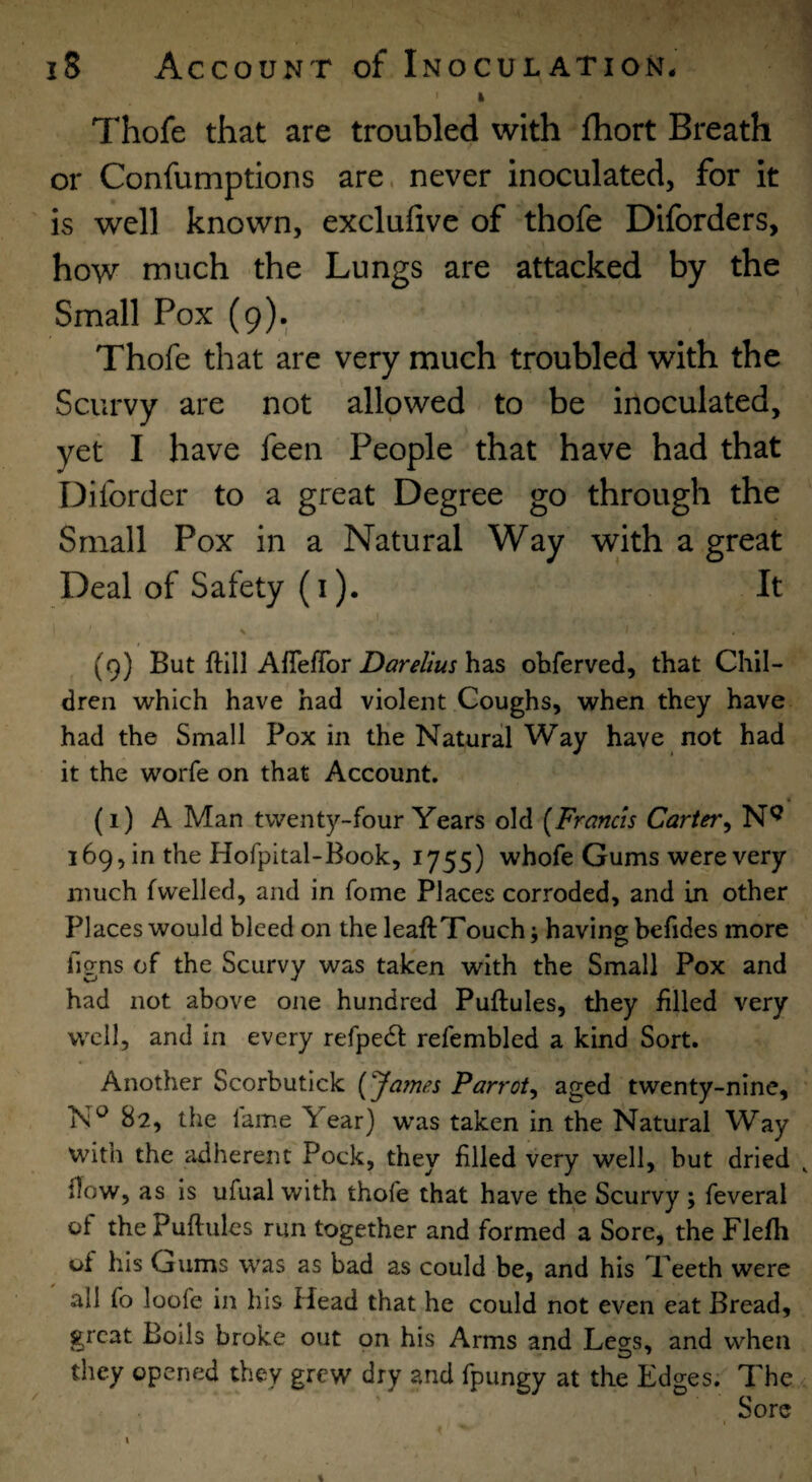 ' k Thofe that are troubled with Ihort Breath or Confumptions are. never inoculated, for it is well known, exclufive of thofe Diforders, how much the Lungs are attacked by the Small Pox (9). Thofe that are very much troubled with the Scurvy are not allowed to be inoculated, yet I have feen People that have had that Diforder to a great Degree go through the Small Pox in a Natural Way with a great Deal of Safety (i). It (9) But ftlll AfieiTor has ohferved, that Chil¬ dren which have had violent Coughs, when they have had the Small Pox in the Natural Way have not had it the worfe on that Account. a (1) A Man twenty-four Years old [Francis Carter^ 169, in the Hofpital-Book, 1755) whofe Gums were very much (welled, and in fome Places corroded, and in other Places would bleed on the leaftTouch; having befides more figns of the Scurvy was taken with the Small Pox and had not above one hundred Puftules, they filled very well, and in every refpedt refembled a kind Sort. Another Scorbutick [James Parrot^ aged twenty-nine, 82, the lame Year) was taken in the Natural Way with the adherent Pock, they filled very well, but dried flow, as is ufual with thofe that have the Scurvy ; feveral of the Puftules run together and formed a Sore, the Flefh of his Gums was as bad as could be, and his Teeth were all fo loofe in his Head that he could not even eat Bread, great Boils broke out on his Arms and Legs, and when they opened they grew dry and fpungy at the Edges. The Sore I /