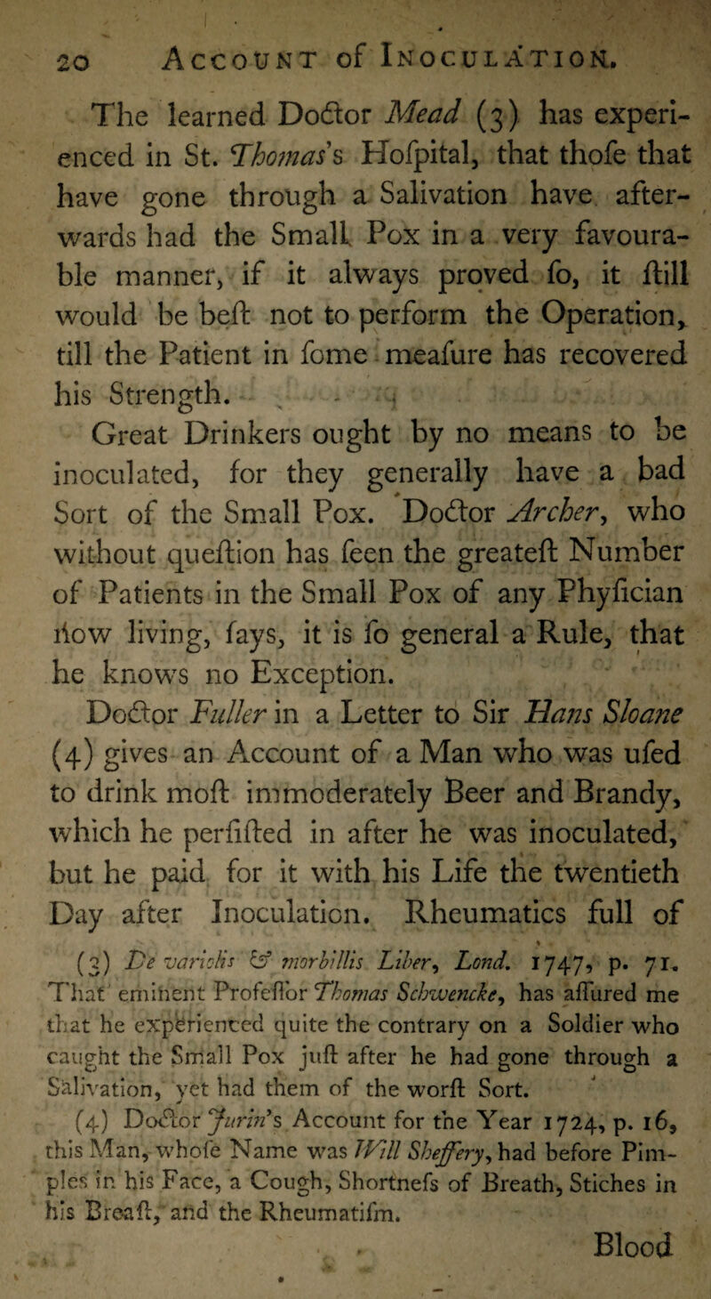 The learned Dodor Mead (3) has experi¬ enced in St. l^homas\ Hofpital, that thofe that have gone through a Salivation have after¬ wards had the Small Pox in a very favoura¬ ble manner, if it always proved fo, it ftill would be beft not to perform the Operation^ till the Patient in fome meafure has recovered his Strength. Great Drinkers ought by no means to be inoculated, for they generally have a bad Sort of the Small Pox. Dodor Archer^ who without queftion has feen the greatefl: Number of Patients in the Small Pox of any Phylician liow living, fays, it is fo general a Rule, that he knows no Exception. Dodor Fuller in a Letter to Sir Ham Sloane (4) an Account of a Man who was ufed to drink moft immoderately Beer and Brandy, which he perlifted in after he was inoculated, but he paid; for it with his Life the twentieth Day after Inoculation. Rheumatics full of (3) De varioHs ^ morbiUis Liber^ Lend. 1747, p. 7n Tliat' eniiheiit Profefibr Thomas Schwencke, has afTured me that he expbriented quite the contrary on a Soldier who caught the Small Pox juft after he had gone through a Salivation, yet had them of the worft Sort. (4) Dodor Account for the Year 1724, p. 16, this Man, whofe Name was JVill had before Pim¬ ples in his Face, a Cough, Shortnefs of Breath, Stiches in his Brea ft, and the Rheumatifm. Blood