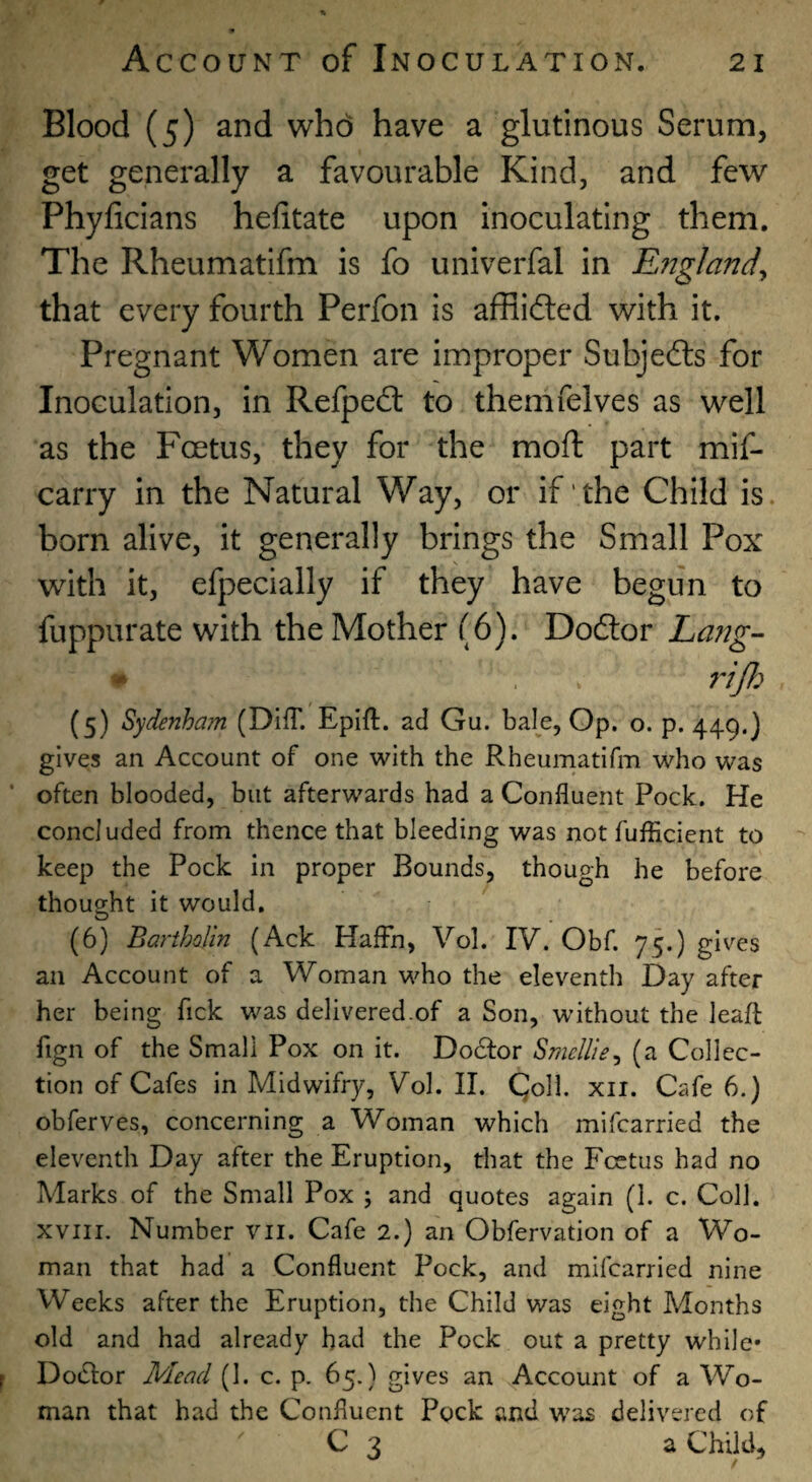 Blood (5) and who have a glutinous Serum, get generally a favourable Kind, and few Phyficians hefitate upon inoculating them. The Rheumatifm is fo univerfal in England^ that every fourth Perfon is affiidled with it. Pregnant Women are improper Subjed:s for Inoculation, in Refped: to themfelves as well as the Foetus, they for the moft part mif- carry in the Natural Way, or if the Child is. born alive, it generally brings the Small Pox with it, efpecially if they have begun to fuppurate with the Mother (6). Dodlor Lang- (5) Sydenham (Diff. Epift. ad Gu. bale. Op. o. p. 449.) gives an Account of one with the Rheumatifm who was often blooded, but afterwards had a Confluent Pock. He concluded from thence that bleeding was not fufEcient to keep the Pock in proper Bounds, though he before thought it would, (6) Bariholm (Ack HafFn, Vol. IV. Obf. 75.) gives an Account of a Woman who the eleventh Day after her being Tick was delivered.of a Son, without the leafl: fign of the Small Pox on it. Do6for Smcllie^ (a Collec¬ tion of Cafes in Midwifry, Vol. II. Qoll. xii. Cafe 6.) obferves, concerning a Woman which mifcarried the eleventh Day after the Eruption, that the Foetus had no Marks of the Small Pox ; and quotes again (1. c. Coll. XVIII. Number vii. Cafe 2.) an Obfervation of a Wo¬ man that had' a Confluent Pock, and mifcarried nine Weeks after the Eruption, the Child was eight Months old and had already bad the Pock out a pretty while* Doctor Mead (1. c. p. 65.) gives an Account of a Wo¬ man that had the Confluent Pock and was delivered of C 3 a Child,