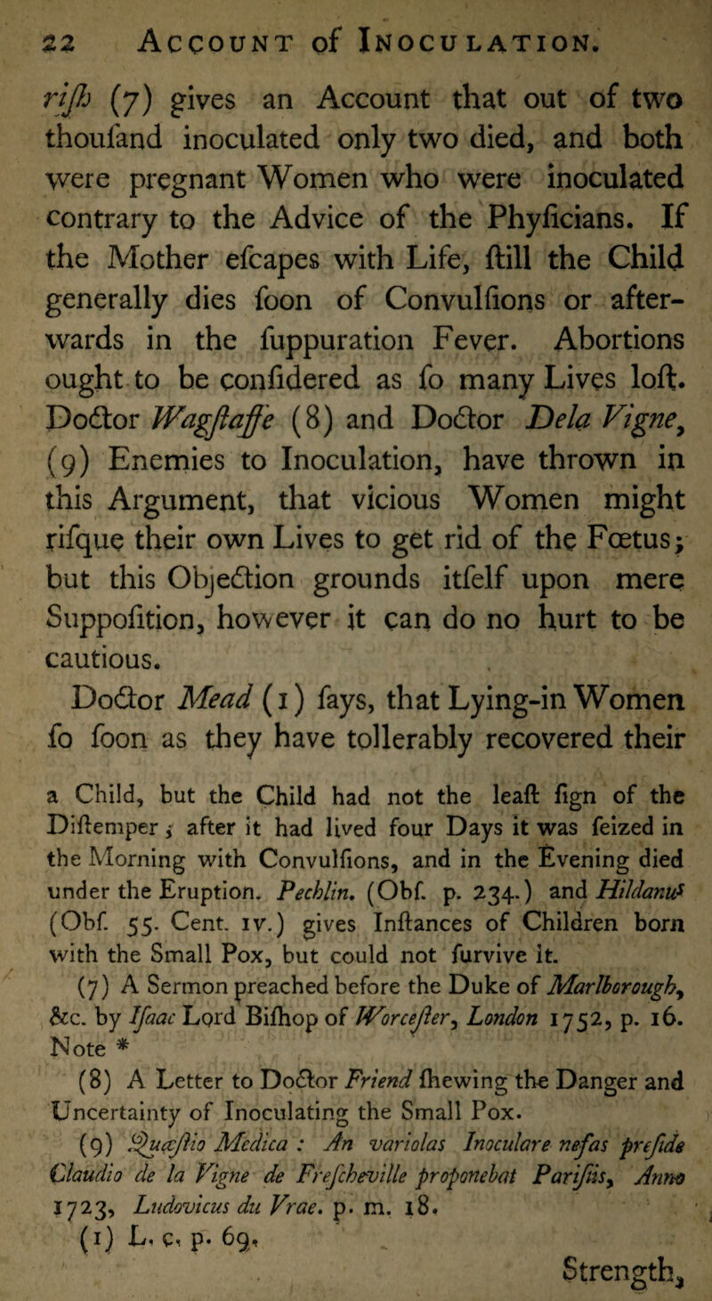 rjJJj (7) gives an Account that out of two thoufand inoculated only two died, and both were pregnant Women who were inoculated contrary to the Advice of the Phyficians. If the Mother efcapes with Life, ftill the Child generally dies foon of Convulfions or after¬ wards in the fuppuration Fever. Abortions ought to be confidered as fo many Lives loft. Dodlor Wagjiaffe (8) and DocSor Dela Vigne^ (9) Enemies to Inoculation, have thrown in this Argument, that vicious Women might rifque their own Lives to get rid of the Foetus; but this Objedtion grounds itfelf upon mere Suppolition, however it can do no hurt to be cautious. DoSor Mead (i) fays, that Lying-in Women fo foon as they have tollerably recovered their a Child, but the Child had not the leaft fign of the Diftemperafter it had lived four Days it was feized in the Morning with Convulfions, and in the Evening died under the Eruption. Pechlin, (Obf. p. 234.) HiJdanu^ (Obf. 55. Cent. IV.) gives Inftances of Children born with the Small Pox, but could not furvive it. (7) A Sermon preached before the Duke of Marlborough^ &c. by Ifaac Lord Bilhop of Worcejier^ London 1752, p. 16. Note * (8) A Letter to Dodlor Friend Ihewing the Danger and Uncertainty of Inoculating the Small Pox. (9) Medica : An variolas Inoculare nefas prejlds Claudio de la Vigne de Frefcheville proponehat Pariftisy Anno 1723, Ludovicus dll Vrae. p. m. 1,8. (i)L. c, p. 69, Strength,