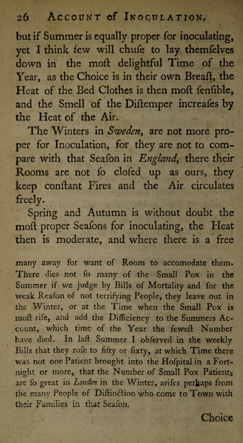 but if Summer is equally proper for inoculating, yet I think few will chufe to lay themfelves down in the moft delightful Time of the Year, as the Choice is in their own Breaft, the Heat of the Bed Clothes is then moft fenfible, and the Smell of the Diftemper increafes by the Heat of the Air. The Winters in Sweden^ are not more pro¬ per for Inoculation, for they are not to com¬ pare with that Seafon in England^ there their Rooms are not fo clofed up as ours, they keep conftant Fires and' the Air circulates freely. - Spring and Autumn is without doubt the moft proper Seafons for inoculating, the Heat then is moderate, and where there is a free many away for want of Room to accomodate them. There dies not fo many of the Small Pox in the Summer if we judge by Bills of Mortality and for the weak Reafon of not terrifying People, they leave out in the Winter, or at the Time when the Small Pox is moft rife, and add the Difficiency to the Summers Ac¬ count, which time of the Year the feweft Number have died. In laft Summer I obferved in the weekly Bills that they rofe to fifty or fixty, at which Time there was not one Patient brought into the Hofpital in a Fort¬ night or more, that the Number of Small Pox Patients arc fo great in London in the Winter, arifes perhaps from the many People of Diftiinftion who come to Town with their Families in that Seafon. Choice