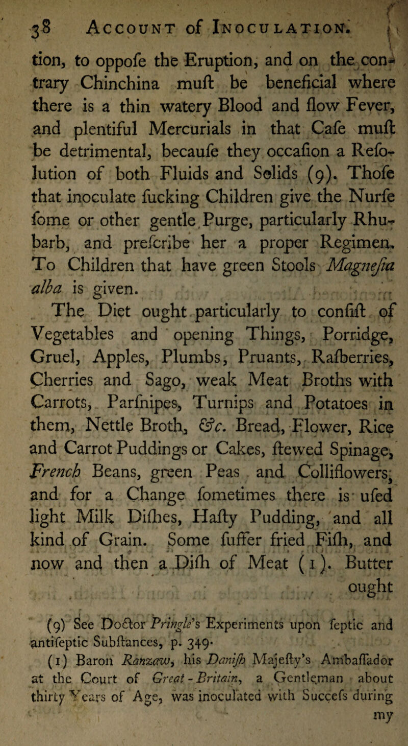 r •38 Account of Inoculation. (■ '1 tion, to oppofe the Eruption, and on the con¬ trary Chinchina muft be beneficial where there is a thin watery Blood and flow Fever, and plentiful Mercurials in that Cafe muft be detrimental, becaufe they occafion a Refo^ lution of both Fluids and Solids (9). Thofe that inoculate fucking Children give the Nurfe fome or other gentle,Purge, particularly Rhu-^ barb, and preferibe her a proper Regimen, To Children that have green Stools Magnefta alba is given. The Diet ought particularly to confift of Vegetables and ' opening Things, Porridge, Gruel, Apples, Plumbs, Pruants, Rafberries, Cherries and Sago, weak Meat Broths with Carrots, Parfnipes, Turnips and Potatoes in them, Nettle Broth, Bread, Flower, Rice and Carrot Puddings or Cakes, ftewed Spinage, French Beans, green Peas and Colliflowers; and for a Change fometimes there is' ufed light Milk Diflies, Hafly Pudding, 'and all kind of Grain. Some fuffer fried Fifli, and * * %»i\i now and then aDilh of Meat (i). Butter ought » _ » (9) See Do£lor Prlnglis Experiments upon feptic and antifeptic Subftances, p. 349* (i) Baron Ranzenvy \{\s Danijh Majefty’s Ambaflador at the Court of Great - Britain, a Gentleman about thirty Years of Age, was inoculated with Succefs during my