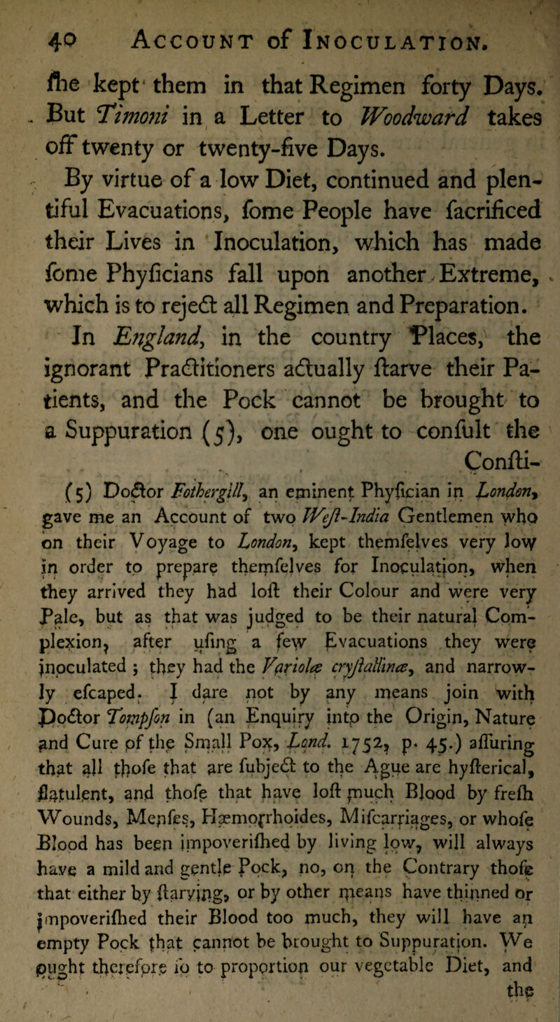 fhe kept* them in that Regimen forty Days. . But T*imo?ii in, a Letter to Woodward takes off twenty or twenty-five Days. ^ By virtue of a low Diet, continued and plen¬ tiful Evacuations, fome People have facrificed their Lives in Inoculation, which has made fome Phyficians fall upon another ^ Extreme, . which is to rejeft all Regimen and Preparation. ' In England^ in the country ’Places,' the ignorant Praditloners adually ftarve their Pa¬ tients, and the Pock cannot be brought to a Suppuration (5), one ought to confult the Confti- (5) Do^or Foiherglll^ an eminent Phyfician in London^ gave me an Account of two Weji-lndia Gentlemen who on their Voyage to London^ kept themfelves very Jov/ in order to prepare themfejves for Inoculatfoii, when they arrived they had loft their Colour and were very Pale, but as that was judged to be their natural Com¬ plexion ^ after ufing a few Evacuations they were inoculated 5 they had the Vftriole^ cryfialhna^ and narrow¬ ly efcaped,. I dare not by any means join with ppcftor Totnpfon in (an Enquiry into the Origin, Nature and Cure pf this Small Pox, Land, 1752^ p. 45.) aflliring that all thofe that are fubje£i: to the Ague are hyfterical, flatulent, and thofe that have loft fnuch Blood by frefh Wounds, Mepfcs, Hsempfrhoides, Mifcarpages, or whofe Blood has been impoverifhed by living low, will always have a mild and gentle Pock, no, on the Contrary thofe that either by ftaryjngj or by other qieans have thinned or Jinpoverifhed their Blood too much, they will have ap empty Pock that cannot be brought to Suppuration. We (Ought thciefpr.e iq to proportion our vegetable Diet, and