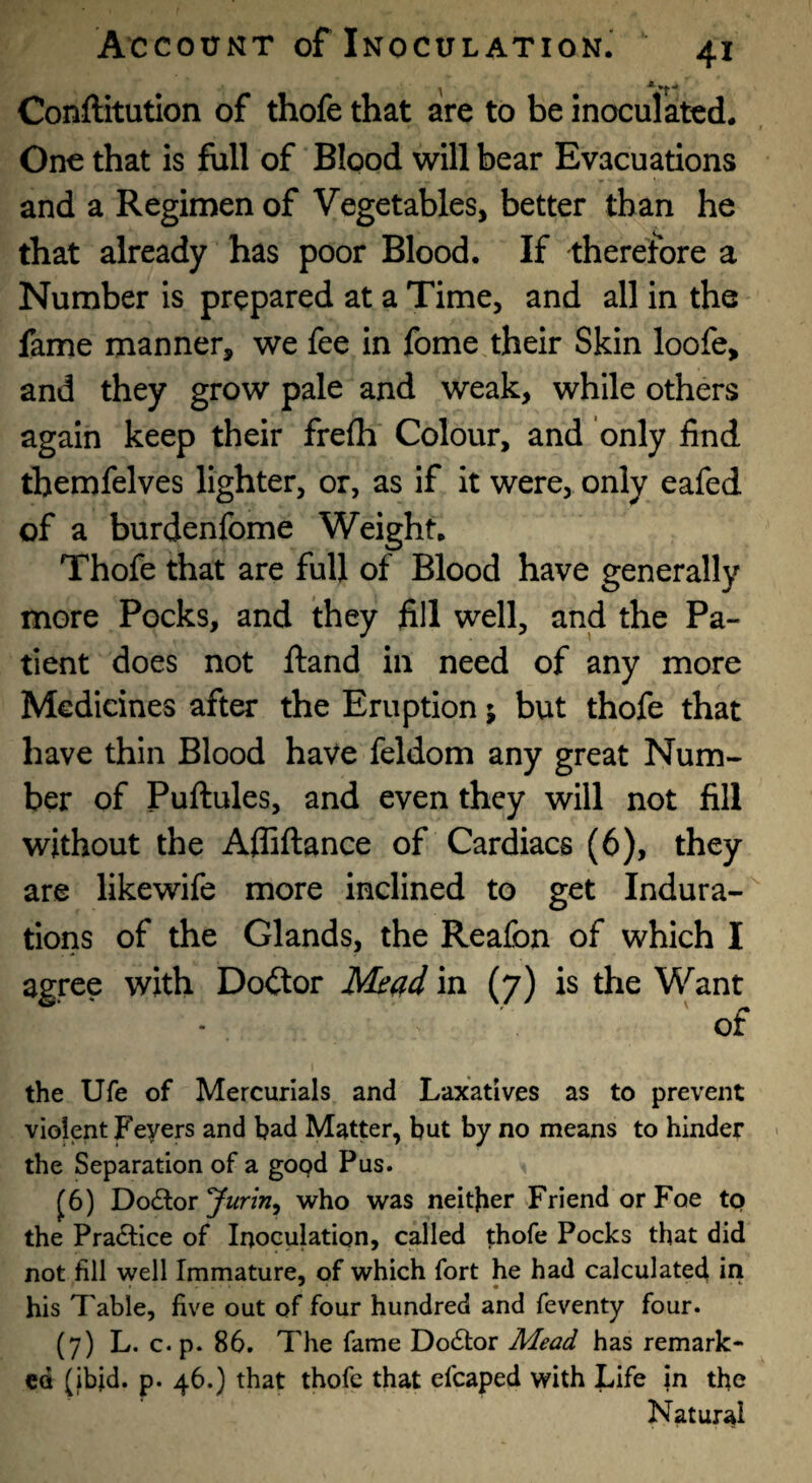 Conftitution of thofe that are to be inoculated* One that is full of Blood will bear Evacuations and a Regimen of Vegetables, better than he that already has poor Blood. If therefore a Number is prepared at a Time, and all in the fame manner, we fee in fome their Skin loofe, and they grow pale and weak, while others again keep their frelh Colour, and only find themfelves lighter, or, as if it were, only eafed of a burdenfome Weight. Thofe that are full of Blood have generally more Pocks, and they fill well, and the Pa¬ tient does not ftand in need of any more Medicines after the Eruption; but thofe that have thin Blood have feldom any great Num¬ ber of Puftules, and even they will not fill without the Afliftance of Cardiacs (6), they are likewife more inclined to get Indura¬ tions of the Glands, the Reafon of which I agree with Dodtor Mead in (7) is the Want of the Ufe of Mercurials and Laxatives as to prevent violent Fevers and bad Matter, but by no means to hinder the Separation of a good Pus. ^6) Doctor yurin^ who was neither Friend or Foe tp the Pra61;ice of Inoculation, called thofe Pocks that did not fill well Immature, of which fort he had calculated in his Table, five out of four hundred and feventy four. (7) L. c. p. 86. The fame Doctor Mead has remark¬ ed (ibjd. p. 46.) that thofe that efcaped with Life m the Natural