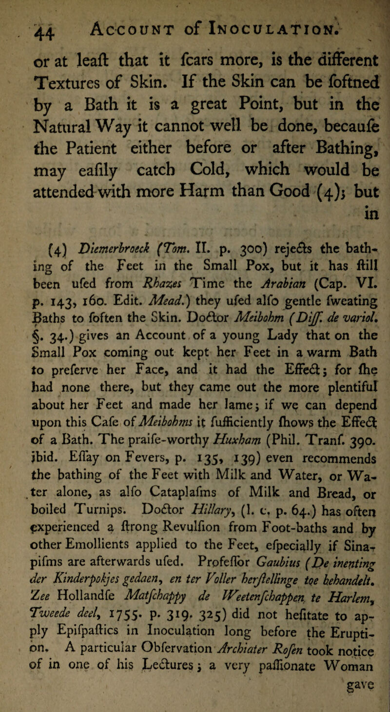 > 44 Account of Inoculation. or at leaft that it fears more, is the different Textures of Skin. If the Skin can be foftned by a Bath it is a great Point, but in the Natural Way it cannot well be done, becaufe the Patient either before or after Bathing, may eafily catch Cold, which would be attended with more Harm than Good (4)5 but in (4) Dtemerhroeck (Tom. 11. p. 300) reje£l:s the bath¬ ing of the Feet in the Small Pox, but it has ftill been ufed from Rhazes Time the Arabian (Cap. VI. p. 143, 160. Edit. Mead.) they ufed alfo gentle fweating Baths to foften the Skin. Do6lor Meibohm (Dijf. de varioU §• 34*) g^ves an Account,of a young Lady that on the Small Pox coming out kept her Feet in a warm Bath to preferve her Face, and it had the Effc£l; for fhe had none there, but they came out the more plentiful about her Feet and made her lame; if we can depend upon this Cafe of Meibohms it fuificiently ftiows the EfFe£^ of a Bath. The praife-worthy Huxham (Phil. Tranf. 390. ibid. Eflay on Fevers, p. 135, 139) even recommends the bathing of the Feet with Milk and Water, or Wa¬ ter alone, as alfo Cataplafms of Milk and Bread, or boiled Turnips. Do6lor Hillary.^ (1. c. p. 64.) has often experienced a ftrong Revulfion from Foot-baths and by other Emollients applied to the Feet, efpecially if Sina- pifms are afterwards ufed. Profeflbr Gaubius (L>e inenting dcr Ktnderpokjes gedaen^ en ter Voller herjlellinge tQe behandelt. Zee Hollandfe Matfehappy de JVeetenfehappen, te Harlem^ Tweede deel^ 1755. p. 319. 325) did not hefitate to ap¬ ply Epifpaftics in Inoculation long before the Erupti¬ on. A particular Obfervation Rofen took notice of in one of his Le^fures; a very pallionate Woman gave