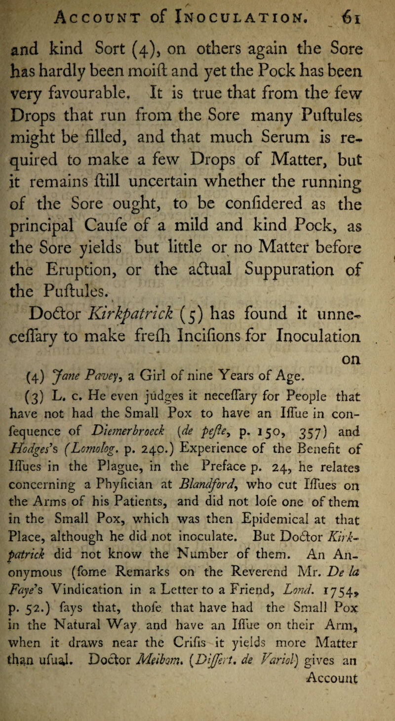 and kind Sort (4), on others again the Sore has hardly been moift and yet the Pock has been very favourable. It is true that from the few Drops that run from the Sore many Puftules might be filled, and that much Serum is re^ quired to make a few Drops of Matter, but it remains ftlll uncertain whether the running of the Sore ought, to be confidered as the principal Caufe of a mild and kind Pock, as the Sore yields but little or no Matter before the Eruption, or the aftual Suppuration of the Puftules. » Doftor Kirkpatrick (5) has found it unne- ceflary to make frefh Incifions for Inoculation on (4) yane Pavey^ a Girl of nine Years of Age. (3) L. c. He even judges it necefTary for People that have not had the Small Pox to have an Iffue in con- fequence of Diemerbroeck [de pejie^ p. 150, 357) and Hodges's (Lornolog. p. 240.) Experience of the Benefit of Iflues in the Plague, in the Preface p. 24, he relates concerning a Phyfician at Blandford^ who cut Ifilies on the Arms of his Patients, and did not lofe one of them in the Small Pox, w^hich was then Epidemical at that Place, although he did not inoculate. But Doctor Kirk^ Patrick did not know the Number of them. An An¬ onymous (fome Remarks on the Reverend Mr. De la Faye's Vindication in a Letter to a Friend, Lond, 1754, p. 52.) fays that, thofe that have had the Small Pox in the Natural Way and have an Blue on their Arm, when it draws near the Crifis it yields more Matter than ufual. Doctor Meibom* [Differt, de Variol) gives an Account