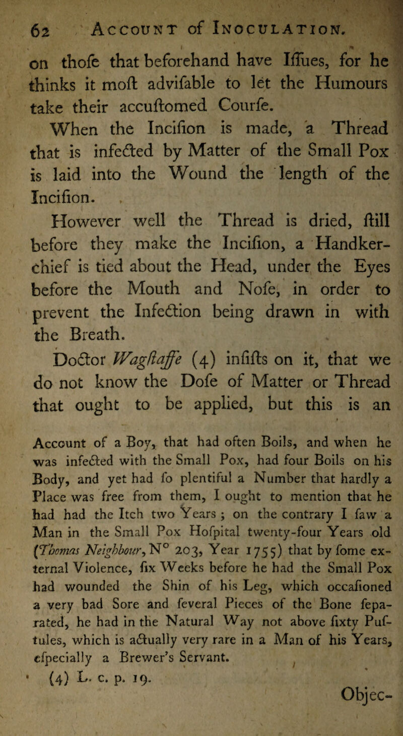 % on thofe that beforehand have Iffues, for he thinks it moft advifable to let the Humours take their accuftomed Courfe. When the Incifion is made, a Thread that is infefted by Matter of the Small Pox is laid into the Wound the length of the Incifion. How'ever well the Thread is dried, ftill before they make the Incifion, a Handker¬ chief is tied about the Head, under the Eyes before the Mouth and Nofe, in order to ' prevent the Infection being drawn in with the Breath. / _ Dodtor Wagfiaffe (4) infifls on it, that we do not know the Dofe of Matter or Thread that ought to be applied, but this is an * Account of a Boy, that had often Boils, and when he was infected with the Small Pox, had four Boils on his Body, and yet had fo plentiful a Number that hardly a Place was free from them, I ought to mention that he had had the Itch two Years ; on the contrary I faw a Man in the Small Pox Hofpital twenty-four Years old [Thomas Neighbour203, Year 1755) that by fomc ex¬ ternal Violence, fix Weeks before he had the Small Pox had wounded the Shin of his Leg, which occafioned a very bad Sore and feveral Pieces of the Bone fepa- rated, he had in the Natural Way not above fixty Puf- tules, which is adfually very rare in a Man of his Years, cfpecially a Brewer’s Servant. ^ • {4) L. c. p. 19. Objec- t