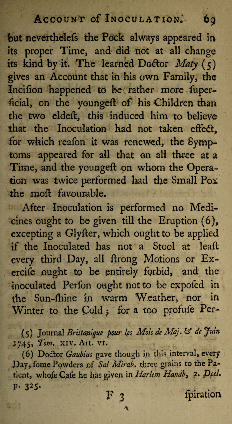 but neverthelefs the Pock always appeared in its proper Time, and did not at all change its kind by it. The learned Doftor Maty gives an Account that in his own Family, the Incifion happened to be rather more fuper- ficial, on the youngeft of his Children than the two eldeft, this induced him to believe that the Inoculation had not taken efteft, for which reafon it was renewed, the Symp¬ toms appeared for all that on all three at a Time, and the youngeft on whom the Opera¬ tion was twice performed had the Small Pox the moft favourable. After Inoculation is performed no Medi¬ cines ought to be given till the Eruption (6), excepting a Glyfter, which ought to be applied if the Inoculated has not a Stool at leaft every third Day, all ftrong Motions or Ex- ercife ought to be entirely forbid, and the inoculated Perfon ought not to be expofed in the Sun-(hine in warm Weather, nor in Winter to the Cold ^ for a top profufe Per- (5) Journal Briitanl^ue pou7' les Moh de MaJ, ^ de Juln ^745, Tom, XIV. Art. vi. (6) Do(51:or Gaubius gave though in this interval, every Pay, feme Powders .of Sal Mirab, three grains to the Pa¬ tient, whofe Cafe he has given in Harkm Handh^ 2. Dfel* P- 325* F 3 ipiration