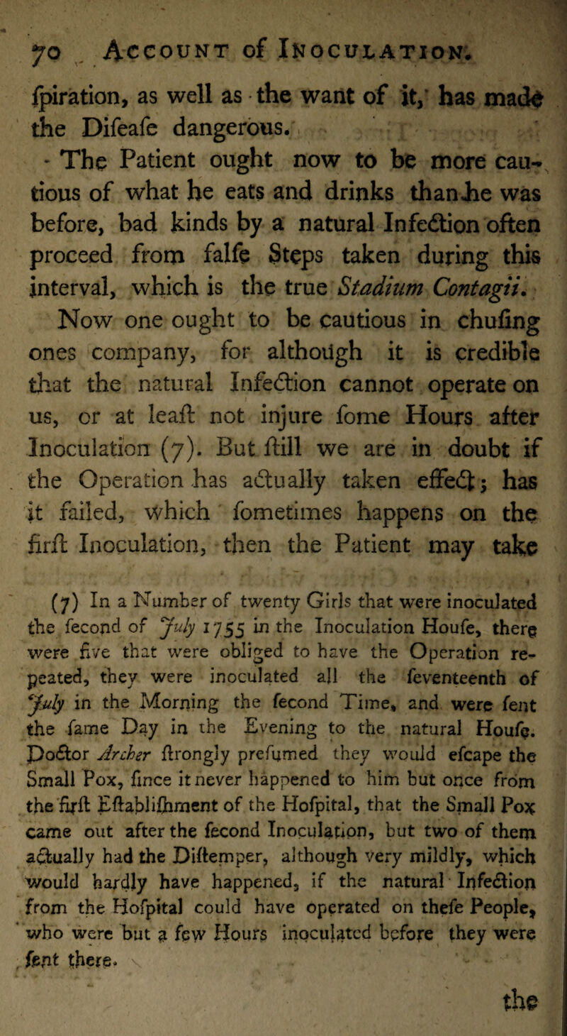 fpiration, as well as the want of it,' has matte the Difeafc dangerous. • The Patient ought now to be more can-, tious of what he eats and drinks thanJie was before, bad kinds by a natural Infedion often proceed from falfe Steps taken during this interval, which is the true Stadium Contagii. Now one ought to be cautious in chufing ones company, for although it is credible that the natural Infedion cannot operate on us, or at leaft not injure fome Hours after Inoculation (7). But ftill we are in doubt if the Operation has adually taken effedj has it failed, which' fometimes happens on the firft Inoculation, then the Patient may take (7) In a Number of twenty Girls that were inoculated the fecond of ^uly 1755 in the Inoculation Houfe, therg were fve that were obliged to have the Operation re^ peated, they were inoculated all the feventeenth of in the Morriing the fecond Time, and were fent the fame Day in the Evening to the natural Houfe. Po£Ior Archer ftrongly prefumed they would efcape the Small Pox, fince it never happened to him but once from jhe'firft Eftabliftirnent of the Hofpital, that the Small Po}^ came out after the fecond Inoculation, but two of them a(ftually had the Diftemper, although very mildly, which would hardly have happened, if the natural ‘ Infe<ftion from the Hofpital could have operated on thefe People, * who were but a few Hours inocujated before they were . fent there. \