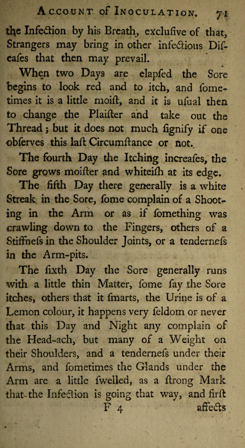 the Infedtion by his Breath, cxclufive of that. Strangers may bring in other infedious Dif- cafcs that then may prevail. When two Days are elapfed the Sore begins to look red and to itch, and fome* times It is a little moift, and it is ufual then to change the Plaifter and take out the Thread j but it does not much fignify if one obferves this iaft Circumftance or not. The fourth Day the Itching increafes, the Sore grows moifter and whiteilh at its edge. The fifth Day there generally is a white Streak in the Sore, fome complain of a Shoot¬ ing in the Arm or as if fomething was crawling down to the Fingers, others of a Stiffnefs in the Shoulder Joints, or a tendernefs in the Arm-pits. The fixth Day the Sore generally runs widi a little thin Matter, fome fay the Sore itches, others that it fmarts, the Urine is of a Lemon colour, it happens very feldom or never that this Day and Night any complain of the Head-ach, but many of a Weight on their Shoulders, and a tendernefs under their Arms, and fometlmes the Glands under the Arm are a little fwelled, as a ftrong Mark that the Infeclion is going that way, and firft ' F 4 affefts