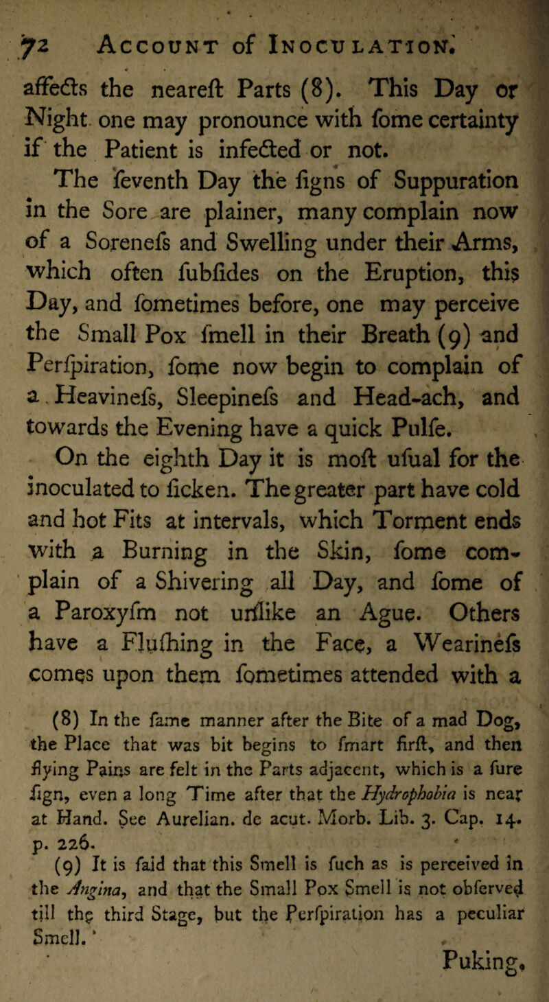 « • affedls the neareft Parts (8). This Day or Night, one may pronounce with fome certainty if the Patient is infedled or not. The Seventh Day the ligns of Suppuration in the Sore are plainer, many complain now of a Sorenefs and Swelling under their Arms, which often fubfides on the Eruption, this Day, and fometimes before, one may perceive the Small Pox fmell in their Breath (9) and Perlpiration, fome now begin to complain of a.Heavinefs, Sleepinefs and Head-ach, and towards the Evening have a quick Pulfe. On the eighth Day it is moft ufual for the inoculated to ficken. The greater part have cold and hot Fits at intervals, which Torment ends with a Burning in the Skin, fome com^ ’ plain of a Shivering all Day, and fome of a Paroxyfm not urflike an Ague. Others have a Flnfhing in the Face, a Wearinefs comes upon them fometimes attended with a (8) In the fame manner after the Bite of a mad Dog, the Place that was bit begins to fmart firft, and then flying Pains are felt in the Parts adjacent, which is a fure fign, even a long Time after that the Hydrophobia is near at Hand. See Aurelian. dc acut. Morb. Lib. 3. Cap. 14. p. 226. (9) It is faid that this Smell is fuch as is perceived in the Angina^ and that the Small Pox Smell is not obferved till thp third Stage, but the JPqrfpiration has a peculiar Smell. ‘ . Puking,