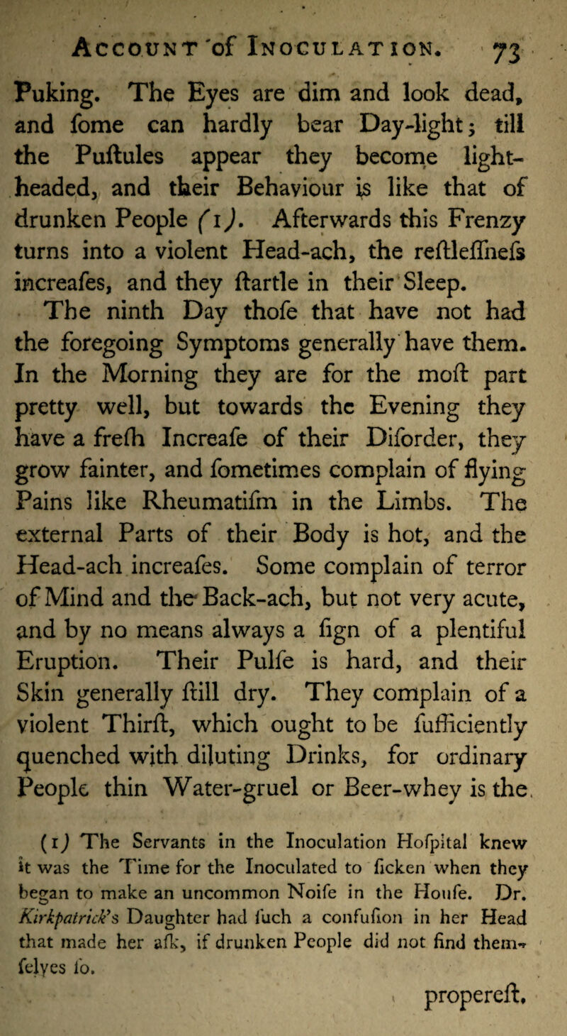 Puking. The Eyes are dim and look dead, and fome can hardly bear DayJight; till the Pullules appear they become light¬ headed, and their Behaviour is like that of drunken People (i). Afterwards this Frenzy turns into a violent Head-ach, the reftleffnefs increafes, and they ftartle in their Sleep. The ninth Day thofe that have not had the foregoing Symptoms generally have them. In the Morning they are for the moft part pretty well, but towards the Evening they have a frefh Increafe of their Diforder, they grow fainter, and fometimes complain of flying Pains like Rheumatifm in the Limbs. The external Parts of their Body is hot, and the Head-ach increafes. Some complain of terror of Mind and the Back-ach, but not very acute, and by no means always a fign of a plentiful Eruption. Their Pulfe is hard, and their Skin generally frill dry. They complain of a violent Thirft, which ought to be fufficiently quenched with diluting Drinks, for ordinary People thin Water-gruel or Beer-whey is the. {i) The Servants in the Inoculation Hofpltal knew it was the Time for the Inoculated to ficken when they began to make an uncommon Noife in the Houfe. Dr. Kirkpatrick^s Daughter had fuch a confufion in her Head that made her afk, if drunken People did not find themT < felyes fo. propereft.