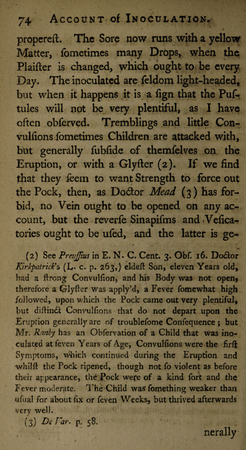 propcreft. The Sore now runs with a yellow Matter, fometimes many Drops, when the Plaifter is changed, which ought to be every Day. The inoculated are feldom light-headed, but when it happens it is a fign that the Puf-. tules will not be very plentiful, as I have often .obferved. Tremblings and little Con- vulfions fometimes Children are attacked with, but generally fubfide of themfelves on the Eruption, or with a Glyfter (2). If we find that they feem to want Strength to force out the Pock, then, as Doftor Mead (3) has for¬ bid, no Vein ought to be opened on any ac¬ count, but the reverfe Sinapifms and-Vefica- tories ought to be ufed, and the latter is ge- (2) See PreitJJtus in E. N. C. Cent. 3. Obf. 16. DexStor Kirkpatrick’^ (L. c. p. 263,) eldefl Son, eleven Years old, had a ftrong Convulfion, and his Body wzs not open, therefore a Glyfter was apply’d, a Fever fomewhat high followed, upon which the Pock came out very plentiful, but diftiiKSl: Convulftons that do not depart upon the Eruption generally are of troublefome Confequence ; but Mr. Ranhy has an Obfervation of a Child that was ino¬ culated atfeven Years of Age, Convulftons were the ftrft Symptoms, vdiich continued during the Eruption and whilft the Pock ripened, though not fo violent as before their appearance, the fock were of a kind fort and the P ever moderate. The Child was fomething weaker than ufual for about fix or feven Weeks, but thrived afterwards very well. (3) DcFa>\ p. 58. nerally