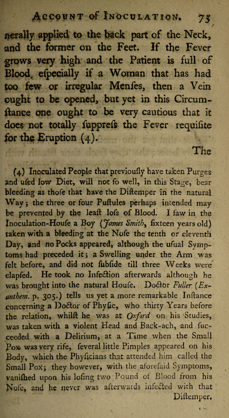 nerally applied to the back part of the Neck, and the former on the Feet. If the Fever grows very high and the Patient is full of Blood, elpecially if a Woman that has had top few or irregular Menfes, then a Vein ought to be opened, but yet in this Circum- ftance one ought to be very cautious that it does not totally fupprefs the Fever requifite for the Eruption (4). The (4) Inoculated People that previoufly have taken Purges and ufed low Diet, will not fo well, in this Stage, bear bleeding as thofe that have the Diftemper in the natural Way; the three or four Puftules perhaps intended may be prevented by the leaft lofs of Blood. I law in the Inoculation-Houfe a Boy (James Smithy lixteen years old) taken with a bleeding at the Nofe the tenth or eleventh Day, and no Pocks appeared, although the ufual Symp¬ toms had preceded it; a Swelling under the Arm was felt before, and did not fubfide till three Weeks were elapfed. He took no InfecSlipn afterwards although he was brought into the natural Houfe. Do<Si:Or Fuller (Ex^ mthem. p. 305.) tells us yet a more remarkable Inftance concerning a Doctor of Phyfic, who thirty Years before the relation, whilft he was at Oxford on his Studies, was taken with a violent Head and Back-ach, and fuc- ceeded with a Delirium, at a Time when the Small Pox was very rife, feveral little Pimples appeared on his Body, which the Phyhciaris that attended him called the Small Pox; they however, with the aforefaid Symptoms, vaniflied upon his lofing two Pound of Blood from his Nofe, and he never was afterwards infeded with that Diftemper.