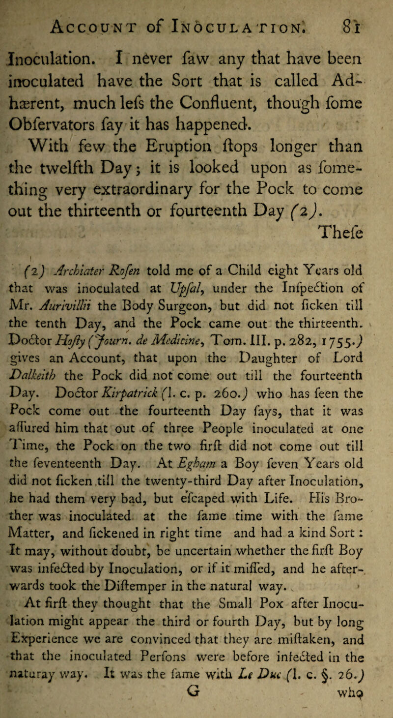 Inoculation. I never faw any that have been inoculated have the Sort that is called Ad- hasrent, much lefs the Confluent, though fome Obfervators fay it has happened. With few the Eruption flops longer than the twelfth Day; it is looked upon as fome- thing very extraordinary for the Pock to come out the thirteenth or fourteenth Day (2), Thefe I (l) Archiater Rofen told me of a Child eight Years old that was inoculated at Upfal^ under the Inrpe£tlon of Mr. Aurivillii the Body Surgeon, but did not ficken till the tenth Day, and the Pock came out the thirteenth. Doctor Hofty (yourn. de Medicine^ Tom. III. p. 282,1755.; gives an Account, that upon the Daughter of Lord Dalkeith the Pock did not come out till the fourteenth Day. DoOtQX Kirpatrkk (\, c. p. 260. j who has feen the Pock come out the fourteenth Day fays, that it was afihred him that out of three People inoculated at one Time, the Pock on the two firft did not come out till the feventeenth Day. At Egham a Boy feveri Years old did not ficken .till the twenty-third Day after Inoculation, he had them very bad, but eTcaped with Life. Flis Bro¬ ther was inoculated at the fame time with the fame Matter, and fickened in right time and had a kind Sort: It may, without doubt, be uncertain whether the firfl Boy was infedled by Inoculation, or if it miffed, and he after¬ wards took the Diftemper in the natural way. At firft they thought that the Small Pox after Inocu¬ lation might appear the third or fourth Day, but by long Experience we are convinced that they are miftaken, and that the inoculated Perfons were before infedted in the naturay way. It was the fame with L$ Due (\. c. §. 26.) G wh9