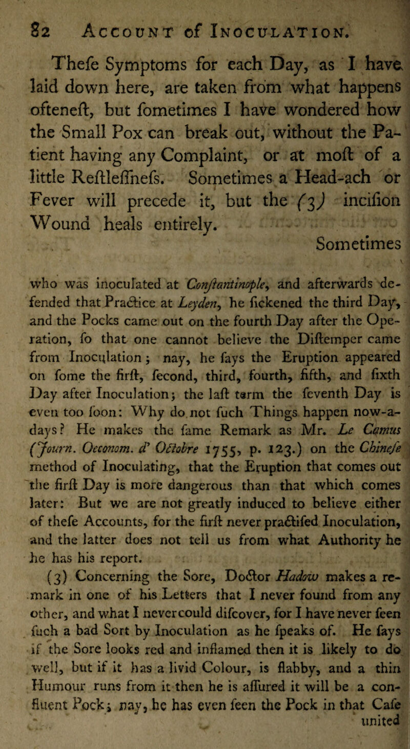 Thefe Symptoms for each Day, as ' I have laid down here, are taken from what happens ofteneft, but fometimes I have wondered how the Small Pox can break out, without the Pa¬ tient having any Complaint, or at moft of a little Reftleffnefs; Sometimes a Head-ach or Fever will precede it, but the incifion Wound heals entirely. Sometimes who was inocufated at ConJ}anttnopley and afterwards de¬ fended that Pradfice at Leyden^ he fickened the third Day, and the Pocks came out on the fourth Day after the Ope¬ ration, fo that one cannot believe the Diftemper came from Inoculation; nay, he fays the Eruption appeared on fome the firft, fecond, third, fourth, fifth, and fixth Day after Inoculation; the laft tarm the feventh Day is even too foon: Why do. not fuch Things happen now-a- days? He makes the fame Remark as Mr. Le CQtnus (yot^rn. Occonom, d' Odiohre iJSSy P* ^^3*) Chinefe method of Inoculating, that the Eruption that comes out 'tlie firft Day is more dangerous than that which comes later: But we are not greatly induced to believe either of thefe Accounts, for the firft never pra£tifed Inoculation, and the latter does not tell us from W'hat Authority he he has his report. (3) Concerning the Sore, Doctor Hadow makes a re¬ mark in one of his Letters that I never found from any other, and what I nevcrcould difcover, for I have never feen fuch a bad Sort by Inoculation as he fpeaks of. He fays if the Sore looks red and inflamed then it is likely to do well, but it it has a livid Colour, is flabby, and a thinj Humour runs from it then he is alTured it will be a con-» fluent Pock j nay, he has even feen the Pock in that Cafe^ * united