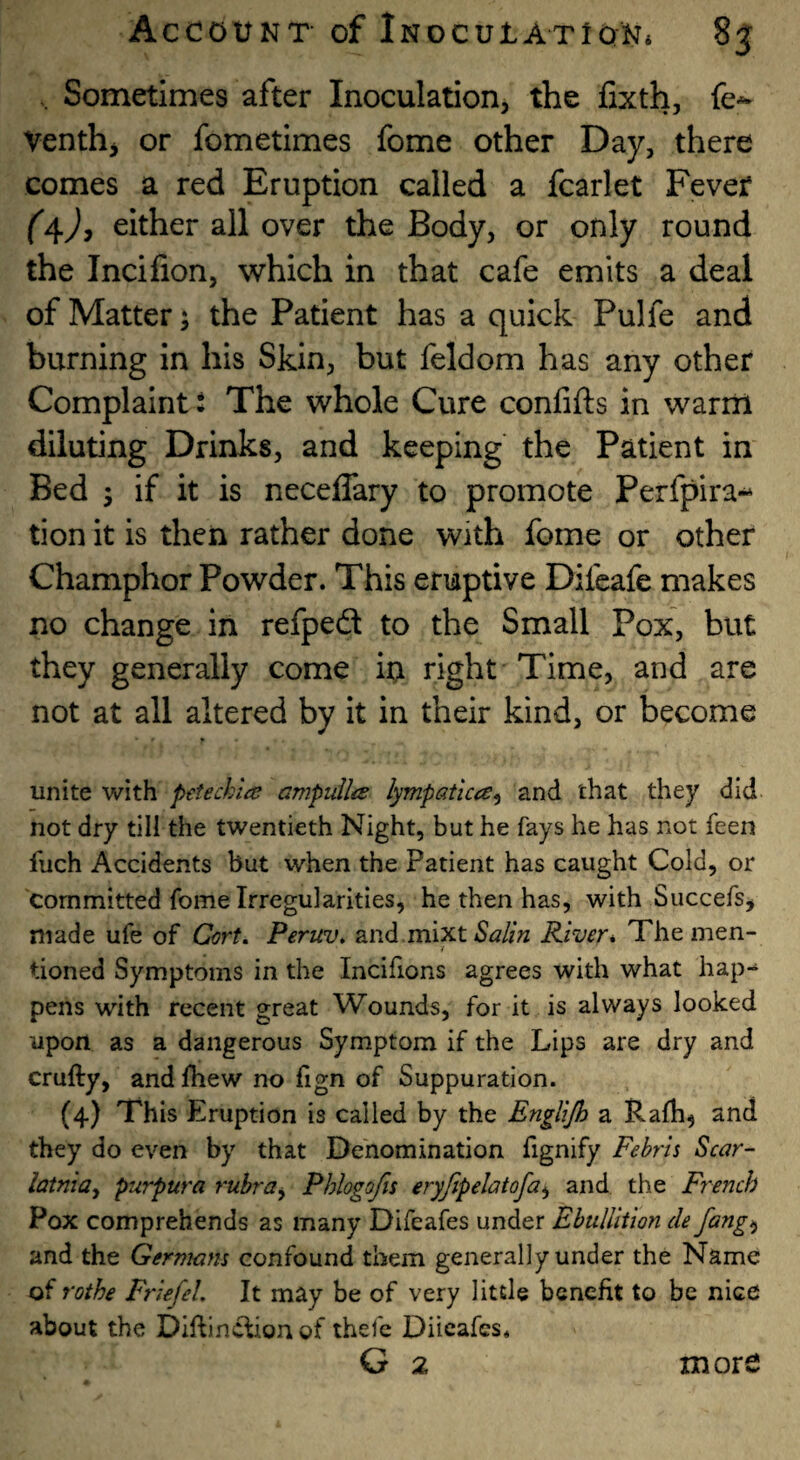 , Sometimes after Inoculation, the fixth, fe-*- Venth, or fometimes fome other Day, there comes a red Eruption called a fcarlet Fever either all over the Body, or only round the Incifion, which in that cafe emits a deal of Matter 5 the Patient has a quick Pulfe and burning in his Skin, but feldom has any other Complaint t The whole Cure confifts in warm diluting Drinks, and keeping the Patient in Bed 5 if it is neceffary to promote Perfpira- tion it is then rather done with fome or other Champhor Powder. This eruptive Difcafe makes no change in refpeft to the Small Pox, but they generally come in right Time, and are not at all altered by it in their kind, or become unite with petechia ampulla lympatica^ and that they did not dry till the twentieth Night, but he fays he has not feen fuch Accidents but when the Patient has caught Cold, or committed fome Irregularities, he then has, with Succefs, made ufe of Cort. Peruv, and mixt River* The men- / tioned Symptoms in the Incifions agrees with what hap¬ pens with recent great Wounds, for it is always looked upon as a dangerous Symptom if the Lips are dry and crufty, and fhew no fign of Suppuration. (4) This Eruption is called by the Englijh a Ralh^ and they do even by that Denomination fignify Fehru Scar- latnia^ purpura rubra^ Phlogofis eryfipelatofa^ and the French Pox comprehends as many Difeafes under Ebullition cle fang^ and the Germans confound them generally under the Name of rothe Friefel. It may be of very little benefit to be nice about the Diftinefionof thefc Diicafes. G 2 more