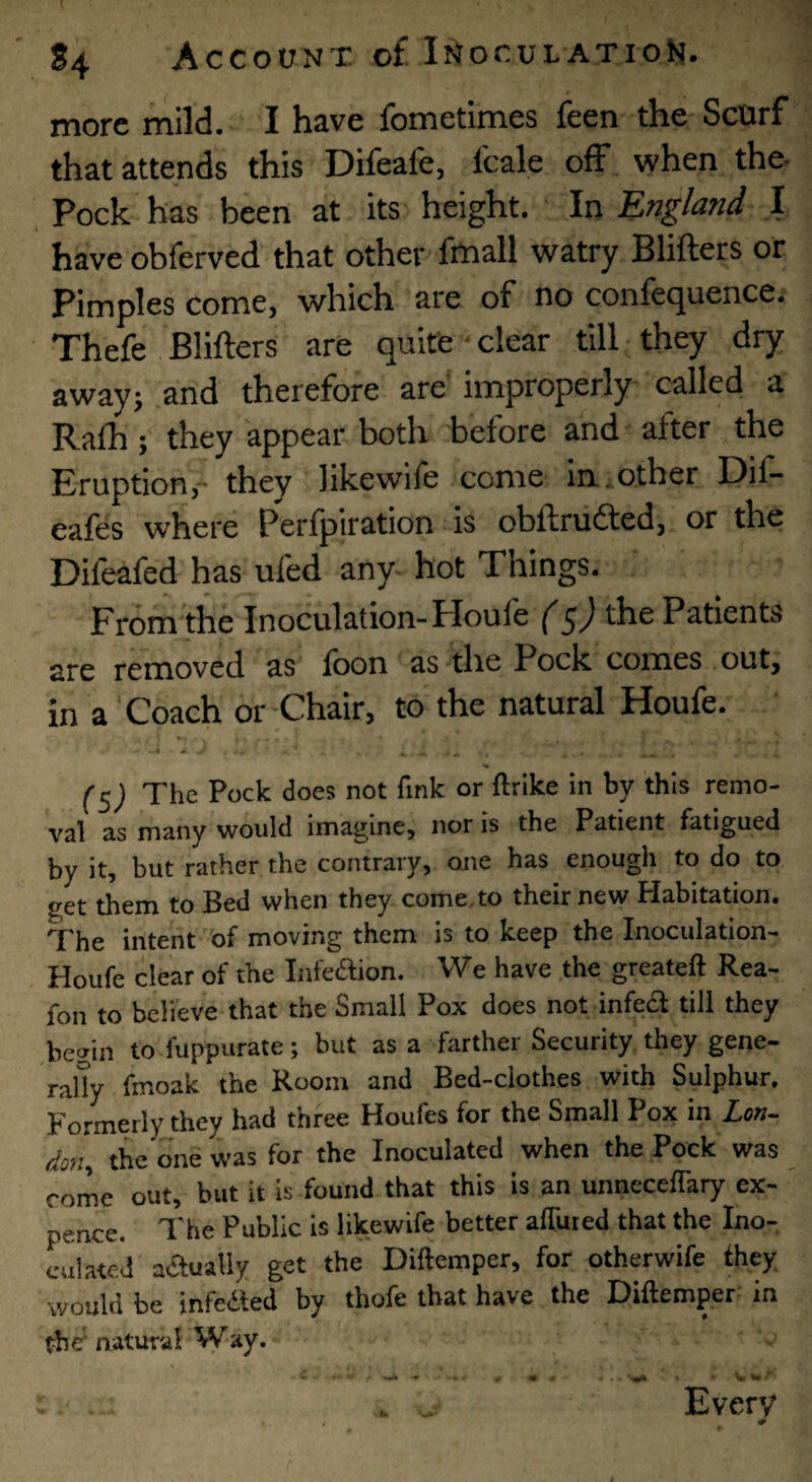 more mild. I have fometimes feen the Scurf that attends this Difeafe, Icale off when the- Pock has been at its height. In England I haveobferved that other fmall watry Blifters or Pimples come, which are of no confequence. Thefe Blifters are quite clear till they dry awayj and therefore are’ improperly called a Ralh; they appear both before and after the Eruption,'- they likewife come in.other Dif- eafes where Perfpiration is obftrudted, or the Difeafed has ufed any- hot Things. From the Inoculation-Floufe (5) the Patients are removed as loon as the Pock comes out, in a ‘Coach or Chair, to the natural Houfe. (^) The Pock does not fink or ftrike in by this remo¬ val as many would imagine, nor is the Patient fatigued by it, but rather the contrary, one has enough to do to get them to Bed when they come.to their new Habitation. The intent of moving them is to keep the Inoculation- Houfe clear of the Infedion. We have the greateft Rea- fon to believe that the Small Pox does not infedl till they Aiegin to fuppurate; but as a farther Security they gene- rally fmoak the Room and Bed-clothes with Sulphur. Formerly they had three Houfes for the Small Pox in Xcw- do?i the one was for the Inoculated when the Pock was come out, but it is found that this is an unnecelTary ex¬ pence. The Public is likewife better alTuied that the Ino¬ culated aaualiy get the Diftemper, for otherwife Ihey would be infedled by thofe that have the Diftemper in the^ natural Way. . Every