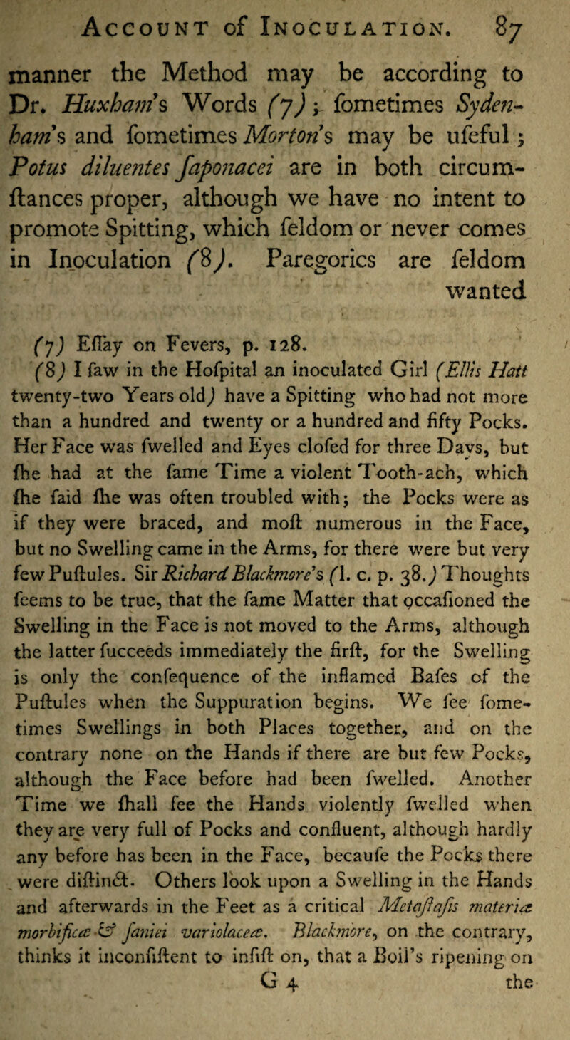 manner the Method may be according to Dr. Huxham\ Words (T)'i fometimes Syden-- ham% and fometimes Mortons may be ufeful j Potus diluentes fap07iacei are in both circum- ftances proper, although we have no intent to promote Spitting, which feldom or never comes in Inoculation (%). Paregorics are feldom wanted (j) Eflay on Fevers, p. 128. Y8J I faw in the Hofpital an inoculated Girl (Ellis Haft twenty-two Years old j have a Spitting who had not more than a hundred and twenty or a hundred and fifty Pocks. Her Face was fwelled and Eyes clofed for three Davs, but fhe had at the fame Time a violent Tooth-ach, which fhe faid fhe was often troubled with; the Pocks were as if they were braced, and moft numerous in the Face, but no Swelling came in the Arms, for there were but very fewPuftules. RichardBlackmoris (\. c. p. 38. j Thoughts feems to be true, that the fame Matter that gccafioned the Swelling in the Face is not moved to the Arms, although the latter fucceeds immediately the firft, for the Swelling is only the confequence of the inflamed Bafes of the Puftules when the Suppuration begins. We fee fome¬ times Swellings in both Places together, and on the contrary none on the Hands if there are but few Pocks, although the Face before had been f\velled. Another Time we fhall fee the Hands violently fwelled W'hen they are very full of Pocks and confluent, although hardly any before has been in the Face, becaufe the Pocks there were diftin^l. Others look upon a Sw^elling in the Hands and afterwards in the Feet as a critical Mctajlafis materia^ morbifictc -^ janiei variolacca. Blackmore^ on the contrary, thinks it inconfiftent to infift on, that a Boil’s ripening on G 4 the