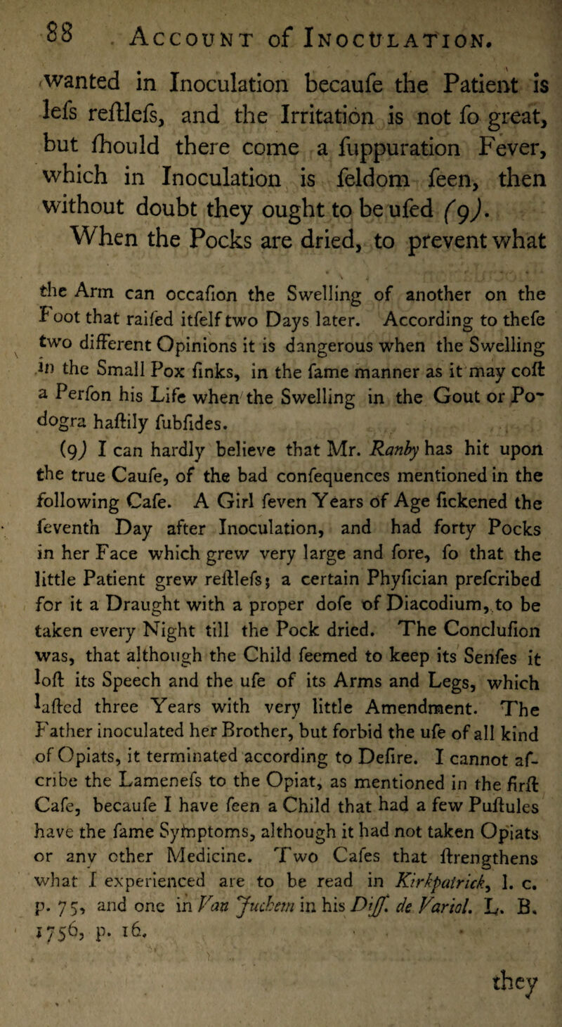 -wanted in Inoculation becaufe the Patient is lefs reftlefe, and the Irritation is not fo great, but fhould there come a fuppuration Fever, which in Inoculation is feldom feen, then without doubt they ought to be ufed (gj. When the Pocks are dried, to prevent what \ the Arm can occafion the Swelling of another on the J oot that raifed itfelf two Days later. According to thefe two different Opinions it is dangerous when the Swelling in the Small Pox finks, in the fame manner as it may coft a Perfon his Life when the Swelling in the Gout or Po* dogra haftily fubfides. (9) 1 can hardly believe that Mr. Ranhy hzs hit upon the true Caufe, of the bad confequences mentioned in the following Cafe. A Girl feven Years of Age fickened the feventh Day after Inoculation, and had forty Pocks in her Face which grew very large and fore, fo that the little Patient grew reftlefs; a certain Phyfician prcfcribed for it a Draught with a proper dofe of Diacodium, to be taken every Night till the Pock dried. The Conclufion was, that although the Child feemed to keep its Senfes it loft its Speech and the ufe of its Arms and Legs, which laftcd three Years with very little Amendment. The Father inoculated her Brother, but forbid the ufe of all kind of Opiats, it terminated according to Defire. I cannot af- cnbe the Lamenefs to the Opiat, as mentioned in the ftrft Cafe, becaufe I have feen a Child that had a few Puftules have the fame Sytnptoms, although it had not taken Opiats or anv other Medicine. Two Cafes that ftrengthens what I experienced are to be read in Kirkpairick^ 1. c. p. 75, and one in Van Juchem in his Dijf. de Vartol. L. B, 1756, p. 16.