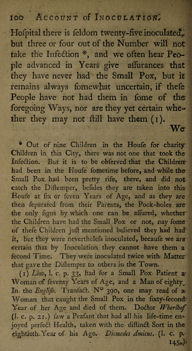 Hofpital there is feldom twenty-five inoculate^;^ but three or four out of the Number will not take the Infed:ion and we often hear Peo¬ ple advanced in Years give affurances that they have never had the Small Pox, but it remains always fomewhat uncertain, if thefe People have not had them in fome of the foregoing Ways, nor are they yet certain whe-- ther they may not fiill have them (i). We^ * Out of nine Children in the Houfe for charity Children in this City, there was not one that took the Infe61;ion. But it is to be obferved that the Childrerr had been in the Houfe' fometime before, and while the Small Pox, had been pretty rife, there, and did not catch the Diftemper, befides they are taken into this-^ Houfe at fix or feven Years of Age, and as they are then feparated from their Parents, the Pock-holes are* the only figns by which one can be afFured, whether' the Children have had the Small^ Pox or not, nay fome of thefe Children juft mentioned believed they had had it, but they were neverthelefs inoculated, becaufe we are certain that by Inoculation they cannot have them a iecond Time. They were inoculated twice with- Matter that gave the Diftemper to otliers in the Town. (i) Low^ 1. c. p. 33, had for a Small Pox- Patient a' Woman of feventy Years of Age, and a Man of eighty^. In- the EngUjh. 'Franfaft. N® 390, one may read of a- Woman that caught the Small Pox in the fixty-fecond'^ Year of her Age and died of them. Do61:or JVherlhof (1. c. p. 21.) faw a Peafant that had all his life-time en^ joyed perfect Health, taken with the diftindl Sort in the