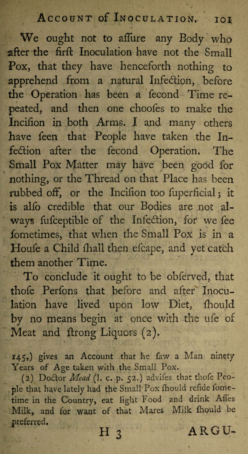 10% We ought not to aflure any Body who after-the firft Inoculation have not the Small Pox, that they have henceforth nothing to apprehend from a natural Infeftion, before the Operation has been a fecond Time re¬ peated, and then one choofes to make the Incifion in both Arms. I and many others have feen that People have taken the In- fedion after the fecond Operation. The Small Pox Matter may have been good for nothing, or the Thread on that Place has been rubbed off, or the Incifion too fuperficial 5 it is alfo credible that our Bodies are not al¬ ways fufceptlble of the Infedion, for we fee fometimes, that when the Small Pox is in a Houfe a Child fhall then efcape, and yet catch them another Time. To conclude it ought to be obferved, that thofe Perfons that before and after Inocu¬ lation have lived upon low Diet, fhould by no means begin at once with the ufe of Meat and ftrong Liquors (2). 145,) gives an Account that he faw a Man ninety Years of Age taken with the Small Pox. (2) Doctor Mead (1, c. p. 52.) advifes that thofe Peo¬ ple that have lately had the Small Pox fhould refide fome- time in the Country, eat light Food and drink AfTes Milk, and for want of that Mares Milk fhould be preferred, H 3 ARGU-