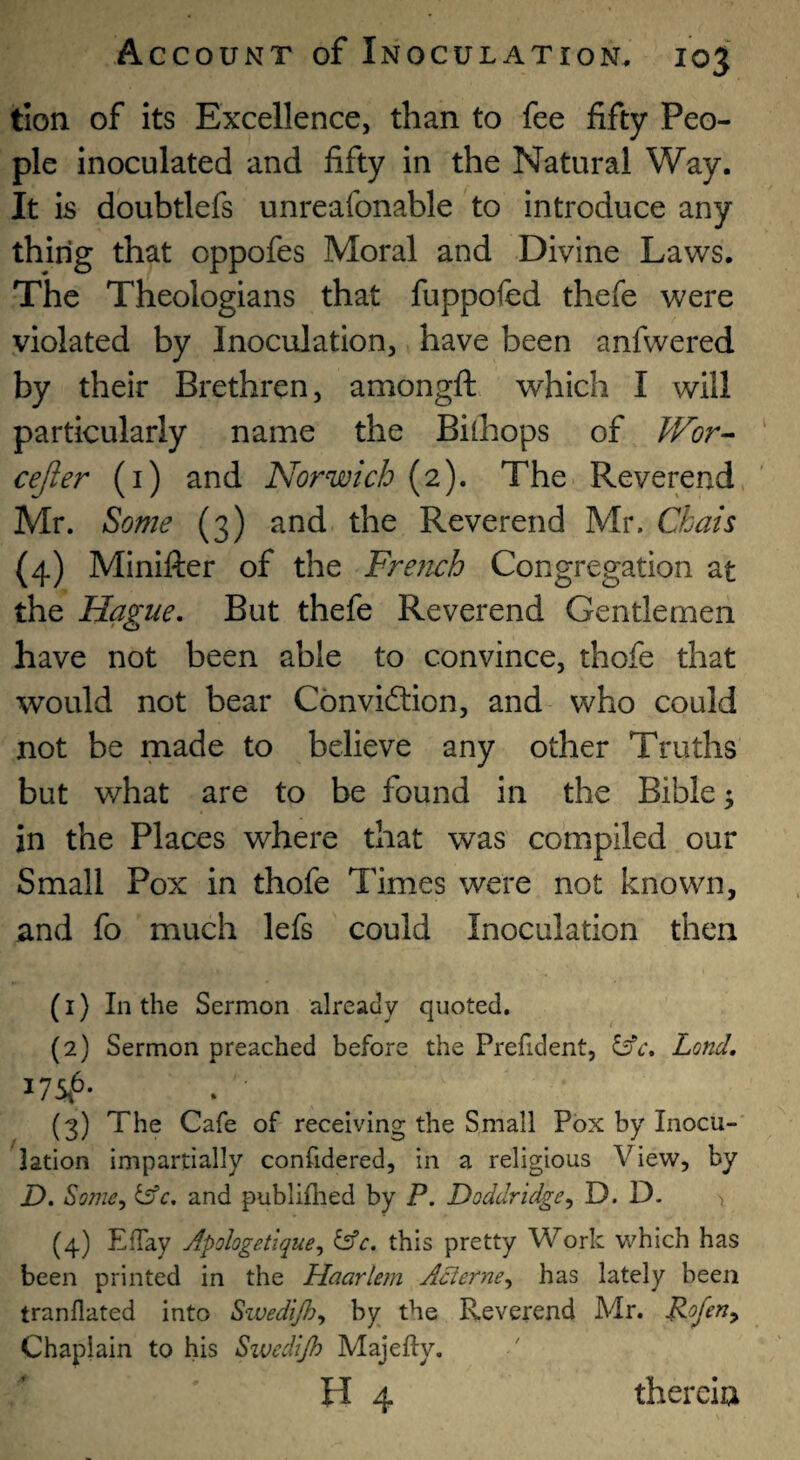 tion of its Excellence, than to fee fifty Peo¬ ple inoculated and fifty in the Natural Way. It is doubtlefs unreafonable to introduce any thing that oppofes Moral and Divine Laws. The Theologians that fuppofed thefe were violated by Inoculation, have been anfwered by their Brethren, amongft which I will particularly name the Bilhops of PFor-- ' cejier (i) and Norwich (2). The Reverend Mr. Some (3) and the Reverend Mr. Chats (4) Minifter of the Fremh Congregation at the Hague, But thefe Reverend Gentlemen have not been able to convince, thofe that would not bear Convicftion, and who could not be made to believe any other Truths but what are to be found in the Bible; in the Places where that was compiled our Small Pox in thofe Times were not known, and fo much lefs could Inoculation then (1) Lithe Sermon already quoted. (2) Sermon preached before the Prefident, ^c, Lond, 17546. (3) The Cafe of receiving the Small Pox by Inocu-' lation impartially confidered, in a religious View, by D. Some^ tffc. and publiflied by P. Doddridge^ D. D. (4) ElTay Apologetique^ ^c. this pretty Work which has been printed in the Haarlem Acierne^ has lately been tranflated into Swedijh^ by the Reverend Mr. Roferiy Chaplain to his Sivcdijh Majefty. H 4 thereia