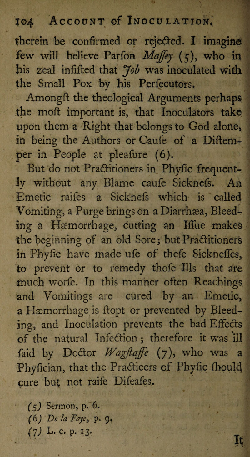 therein be confirmed or rejefted. I imagine few will believe Parfoh MaJJey (5), who in his zeal infilled that Job was inoculated with the Small Pox by his Perfecutors, Amongft the theological Arguments perhaps the moft important is, that Inoculators take upon them a Right that belongs to God alone> in being the Authors or Caufe of a Diftem- per in People at pleafure (6). But do not Praftitioners in Phyfic frequent¬ ly without any Blame caufe Sicknefs. An Emetic raifes a Sicknefs which is * called Vomiting, a Purge brings on a Diarrhaea, Bleed¬ ing a Haemorrhage, cutting an Iffue makes the beginning of an old Sore; but Practitioners in Phyfic have made ufe of thefe Sicknefles, to prevent or to remedy thofe Ills that are much worfe. In this manner often Reachings and Vomitings are cured by an Emetic, a Haemorrhage is flopt or prevented by Bleed¬ ing, and Inoculation prevents the bad EfFeCts of the natural Infedtion; therefore it was ill faid by DoCtor Wagfiaffe (7), who was a Phyfician, tha.t the Pradicers of Phyfic fliould. cure but not raife Difeafes. Sermon, p.'^. (6) De 'la Faye^ p. 9^ (1) B. c. p. 13.