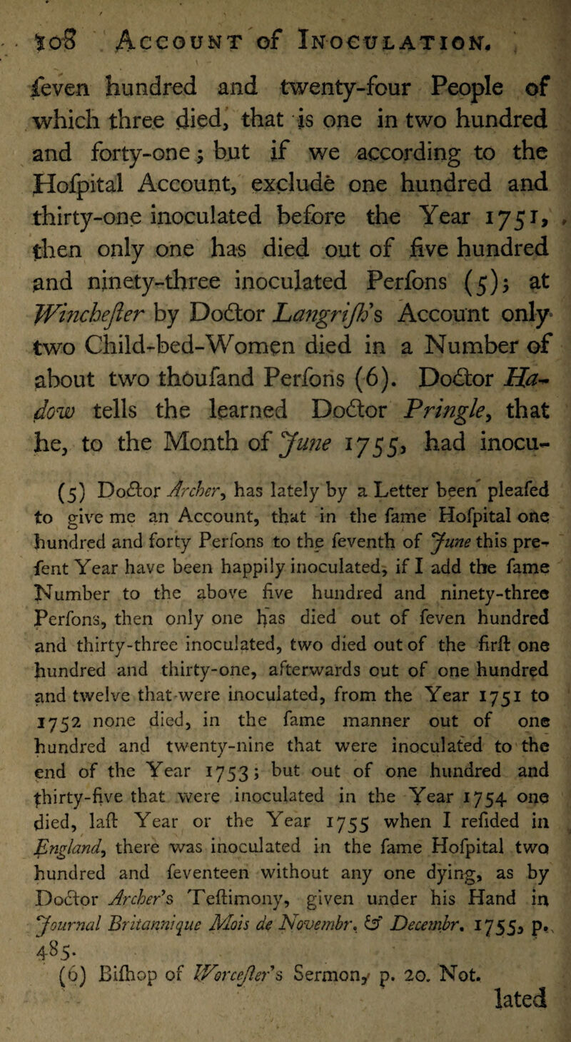 \ feven hundred and twenty-four People of which three dicd^ that is one in two hundred and forty-one; but if we according to the Hofpital Account, exclude one hundred and thirty-one inoculated before the Year i75r> then only one has died out of five hundred and ninety-three inoculated Perfons (5)5 at Winchejler by Dodlor Lafigrijfh Account only- two Child-bed-Women died in a Number of about two thoufand Perfons (6). Doctor Ha^ dow tells the learned Dodor Pringle^ that he, to the Month of 1755? had inocu- (5) Dodor Archer^ has lately by a Letter been pleafed to give me an Account, th^it in the fame Hofpital one hundred and forty Perfons to the feventh of ^une this pre^ fent Year have been happily inoculated^ if I add the fame Number to the above five hundred and ninety-three Perfons, then only one fi'as died out of feven hundred and thirty-three inoculated, two died out of the firft one hundred and thirty-one, afterwards out of one hundred and twelve that^were inoculated, from the Year 1751 to 1752 none died, in the fame manner out of one hundred and twenty-nine that were inoculated to'the end of the Year 1753; but out of one hundred and ^hirty-five that were inoculated in the Year 1754 one died, lafi: Year or the Year 1755 when I refided ia England^ there was inoculated in the fame Hofpital two hundred and feventeen without any one dying, as by Do(5for Archer's Teftimony, given under his Hand in ‘Journal Britannique Mots de Novembr. Decembr, 17553 p*. 485. (6) Bifhop of Worcejlers Sermony p. 20. Not. lated