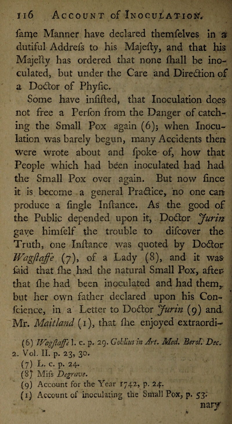 farrie Manner have declared themfelves In » dutiful-Addrefs to his Majefty, and that his Maje’fty has ordered that none fhall be ino¬ culated, but under the Care and Direflion of a Doftor of Phyfic. Some have infilled, that Inoculation does not free a Perfon from the Danger of catch¬ ing the Small Pox again (6)3 when Inocu¬ lation was barely begun, many Accidents then were wrote about and fpoke-^ of, how that People which had been inoculated had had the Small Pox over again. But now fince it is become a general Praftice, no one can? produce a Angle Inftance. As the good of the Public depended upon it,, Doftor 'Jurin gave himfelf the trouble to difcover the Truth, one Inllance was quoted by Dodlor Wagflaffe (7), of a Lady (8), and it was- laid that Ihe had the natural Small Pox, afters that flie had been inoculated and had them,, but her own father declared upon his Con- fcience, in a Letter to Do£lor 'Jurin (9) and Mr. Maitla?id (i), that (lie enjoyed extraordi- (6) Wagflaffe 1. c. p. 29. Gohlius in Art, Med, BeroL'Dec, 2. Vol. II. p. 23, 3o» (7) L. c. p. 24. (8J Mifs Degraw, (9) Account for the Year 1742, p. 24. (i) Account of inoculating the Small Pox, p. 53; nary