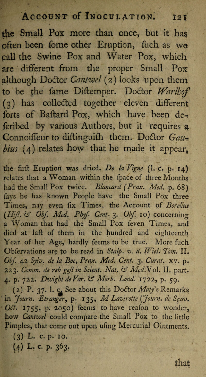 the Small Pox more than once, but It has often been fome other Eruption, fuch as we pall the Swine Pox and Water Pox, which are different from the proper Small Pox although Dodor Cantwel (2) looks upon them to be the fame Diftemper. Dodor IVarlbof (3) has colleded together ‘ eleven different forts of Baftard Pox, which have been de- fcribed by various Authors, but it requires a Connoiffeur to diftineuifh them. Dodor Gan^. hius (4) relates how that he made it appear, the firft Eruption was dried. De la Vigne (1. C. p. 14) relates that a Woman within the fpace of three Months had the Small Pox twice. Blancard (Prax. Med. p. 68) fays he has known People have the Small Pox three Times, nay even fix Times, the Account of Borellm [Hiji. i5f Ohf. Med. Phyf* Cent. 3. Obf. lo) concerning a Woman that had the Small Pox feven Times, and died at laft of them in the hundred and eighteenth Year of her Age, hardly feems to be true. More fuch Obfervations are to be read in Stalp. v. d. JViel. Pom. II. Obf. 42 Syh. de la Boc^ Prax. Med. Cent. 3. Curat, xv. p. 223. Comm, de reh gejl in Scmit. Nat. ^ MedNo\. II. part. 4. p. 722. Dwight deVar. & Morb. Land. 1722, p. 59. (2) P. 37. 1. ^ See about this Dodfor A/^/y’s Remarks ■ in yourn. Etrangery p* 135? M Lavirotte {ffourn. de Sgav. OPi. 1755, p. 2050) feems to have reafon to wonder, how Cantwel could compare the Small Pox to the little pimples, that come out upon ufing Mercurial Ointments. (3) L. c. p. 10. (4) L. c. p. 363. that