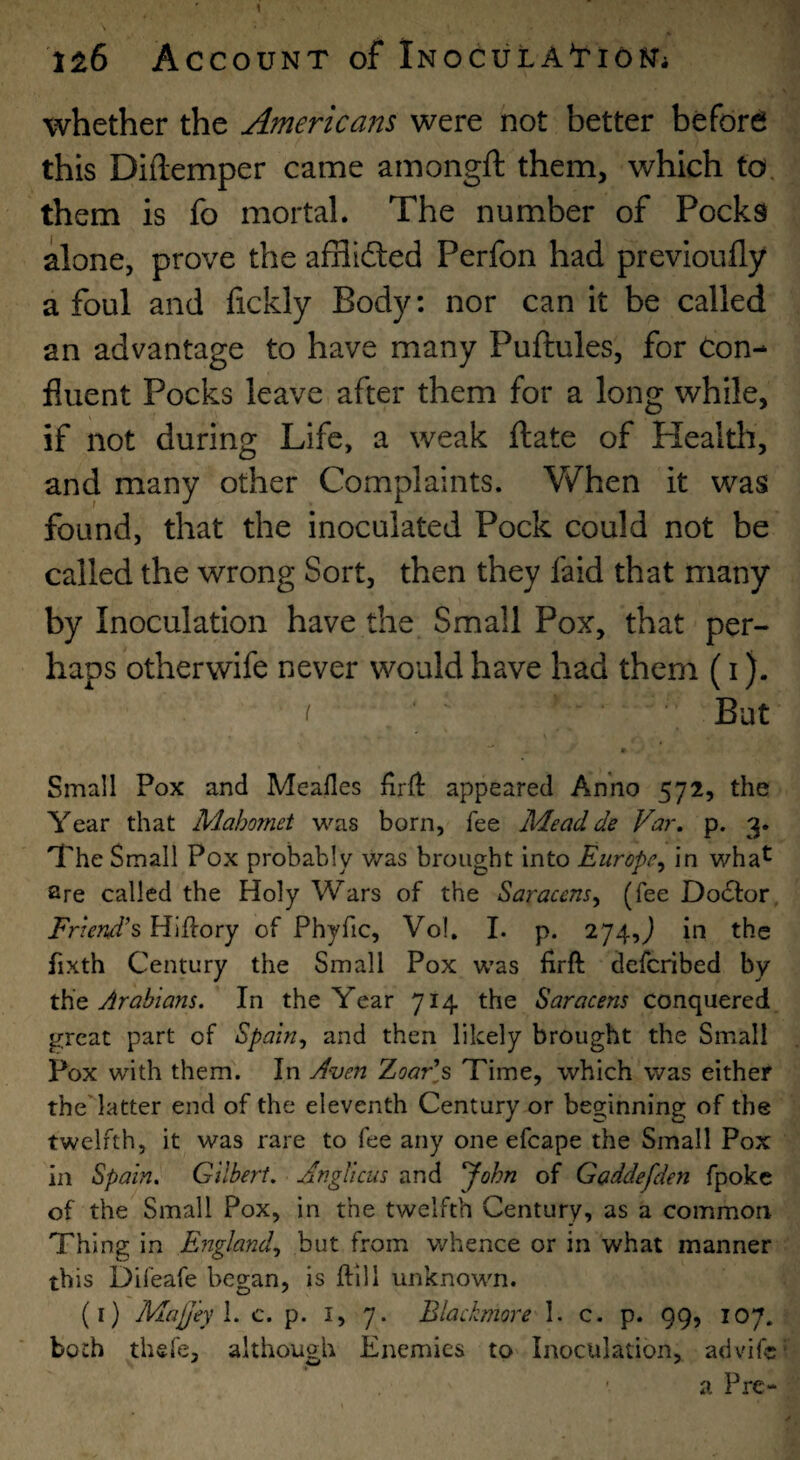 whether the Americans were not better before this Diftemper came amongft them, which to. them is fo mortal. The number of Pocks alone, prove the afHifted Perfon had previoufly afoul and fickly Body: nor can it be called an advantage to have many Puftules, for Con¬ fluent Pocks leave after them for a long while, if not during Life, a weak ftate of Healtli, and many other Complaints. When it was found, that the inoculated Pock could not be called the wrong Sort, then they faid that many by Inoculation have the Small Pox, that per¬ haps otherwife never would have had them (i). I But • Small Pox and Mealies fird appeared Anno 572, the Year that Mahomet was born, fee Mead de Va7\ p. 3. The Small Pox probably was brought into Europe^ in wha^ are called the Holy Wars of the Saracens^ (fee DocStor, Friend’s Hiifory of Phyfic, Vol, I. p. 274,^ in the fixth Century the Small Pox was firft deferibed by Arabians. In the Year 714 the Saracens conquered great part of Spain., and then likely brought the Small Pox with them. In Aven ZoaFs Time, which was either the'latter end of the eleventh Century or beginning of the twelfth, it was rare to fee any one efcape the Small Pox in Spain. Gilbert. JngUcus and yohn of Gaddefden fpokc of the Small Pox, in the twelfth Century, as a common Thing in England., but from whence or in what manner this Difeafe began, is ftill unknown. (i) MajJ'eyl. c. p. i, 7. Blackmore 1. c. p. 99, 107. both thsfe, although Enemies to Inoculation, advife ■ a Pre-