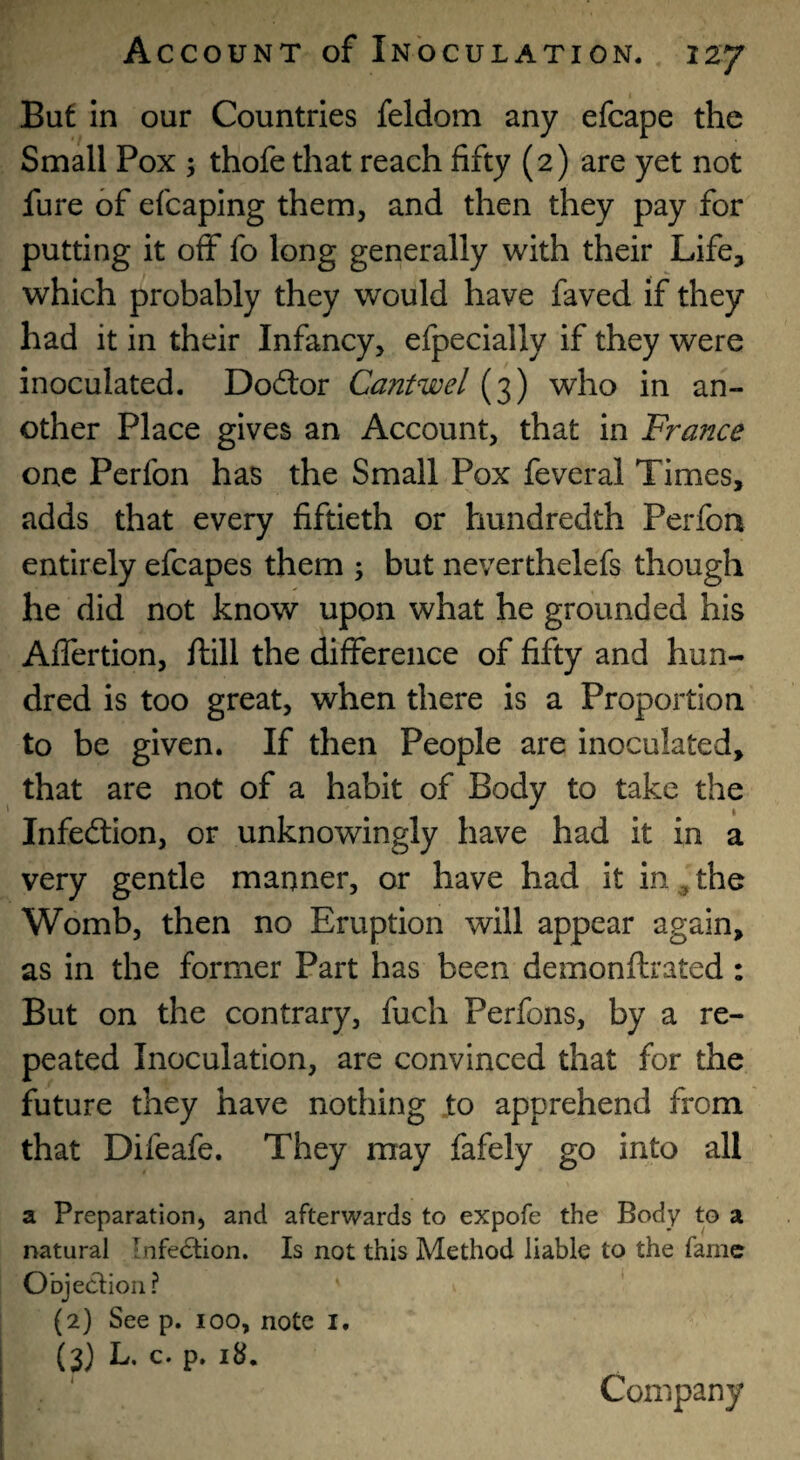 Buf in our Countries feldom any efcape the Small Pox ; thofe that reach fifty (2) are yet not fure of efcaping them, and then they pay for putting it off fo long generally with their Life, which probably they would have faved if they had it in their Infancy, efpecially if they were inoculated. Dodor Cantwel (3) who in an¬ other Place gives an Account, that in France one Perfon has the Small Pox feveral Times, adds that every fiftieth or hundredth Perfon entirely efcapes them ; but neverthelefs though he did not know upon what he grounded his AlTertion, ftill the difference of fifty and hun¬ dred is too great, when there is a Proportion to be given. If then People are inoculated, that are not of a habit of Body to take the Infedlion, or unknowingly have had it in a very gentle manner, or have had it in ^ the Womb, then no Eruption will appear again, as in the former Part has been demonftrated: But on the contrary, fuch Perfons, by a re¬ peated Inoculation, are convinced that for the future they have nothing .to apprehend from that Difeafe. They may fafely go into all a Preparation, and afterwards to expofe the Body to a natural Infection. Is not this Method liable to the fame Objection? (2) See p. 100, note i. (3) L. c. p. 18. Company