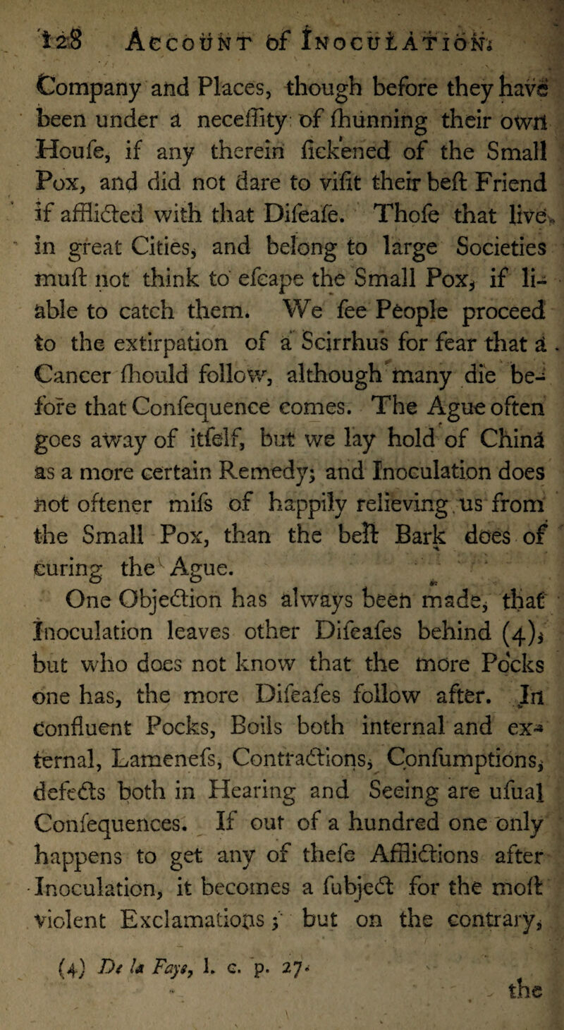 •i * ’ • 't±8 Account faf iNocutAf ioMi Company and Places, though before they have been under a neceffity: of fhiinning their owrl Houfe, if any therein fickened of the Small Pox, and did not dare to vifit their beft Friend if afflid:ed with that Difeafe. Thofe that live\. in great Cities^ and belong to large Societies muft not think to efcape the Small Pox^ if li¬ able to catch them. We fee People proceed to the extirpation of a Scirrhus for fear that a . Cancer fhould follow, although many die be-^ fore that Confequence comes. The Ague often goes away of itfelf, but we lay hold of China as a more certain Remedy; and Inoculation does not oftener mifs of happily relieving.us from the Small Pox, than the bell Bark does of curing theAgue. One Objection has always been madCj that inoculation leaves other Difeafes behind (4)^ but who does not know that the more Pocks one has, the more Difeafes follow after. In Confluent Pocks, Boils both internal and ex^ ternal, Lamenefs, ContradlionSj Confumptions; defeds both in Hearing and Seeing are ufual Confequences. If out of a hundred one only happens to get any of thefe Afflidions after •Inoculation, it becomes a fubjed for the moft violent Exclamationsbut on the contrary^ (4) D( U Fays, 1. c. p. 27.