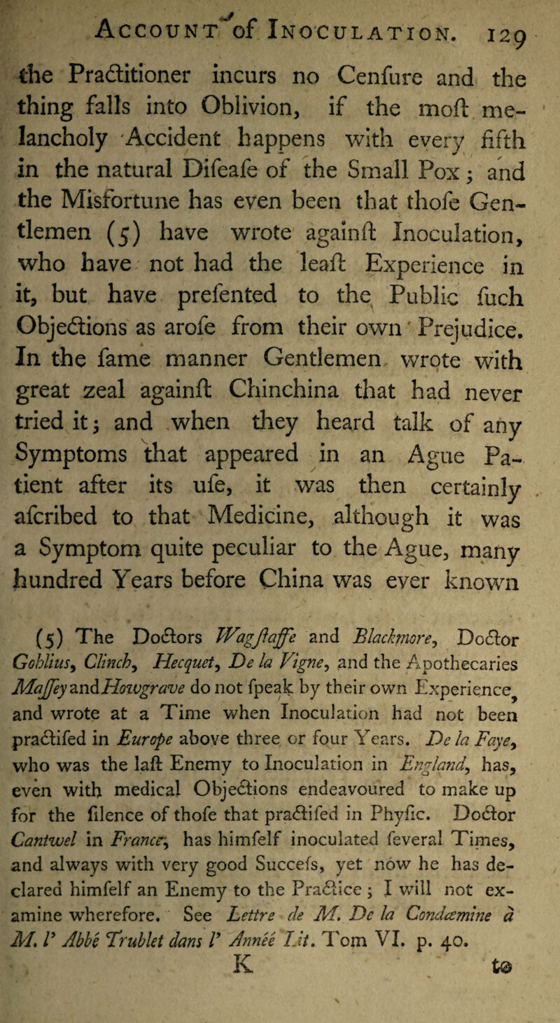 the Praditioner incurs no Cenfure and the thing falls into Oblivion, if the moft me¬ lancholy 'Accident happens with every fifth in the natural Difeafe of the Small Pox; and the Misfortune has even been that thofe Gen¬ tlemen (5) have wrote agalnft Inoculation, who have not had the leaf!: Experience in it, but have prefented to the Public fuch Objedtions as arofe from their own'Prejudice. In the fame manner Gentlemen wrote with great zeal againft Chinchina that had never triedit; and when they heard talk of any Symptoms that appeared in an Ague Pa¬ tient after its ufe, it was then certainly afcribed to that Medicine, although it was a Symptom quite peculiar to the Ague, many hundred Years before China was ever known (5) The Dodors Wagfiaffe and Blackmore^ Do6lor Gohlius^ Clinch^ Hecquet^ De la Vigne^ and the Apothecaries MaJfeyznAHoivgrave do not fpeak by their own Experience^ and wrote at a Time when Inoculation had not been pra£lifed in Europe above three or four Years. De la Faye^ who was the laft Enemy to Inoculation in England^ has, even with medical Objedtions endeavoured to make up for the filence of thofe that pradtifed in Phyfic. Dodtor Cantwel in Francr^ has himfelf inoculated feveral Times, and always with very good Succefs, yet now he has de¬ clared himfelf an Enemy to the Pradtice ; I will not ex¬ amine wherefore. See Lettre de M, De la Condamine d M, V Abbe Frubkt dans V Annee IJt. Tom VI. p. 40. K to