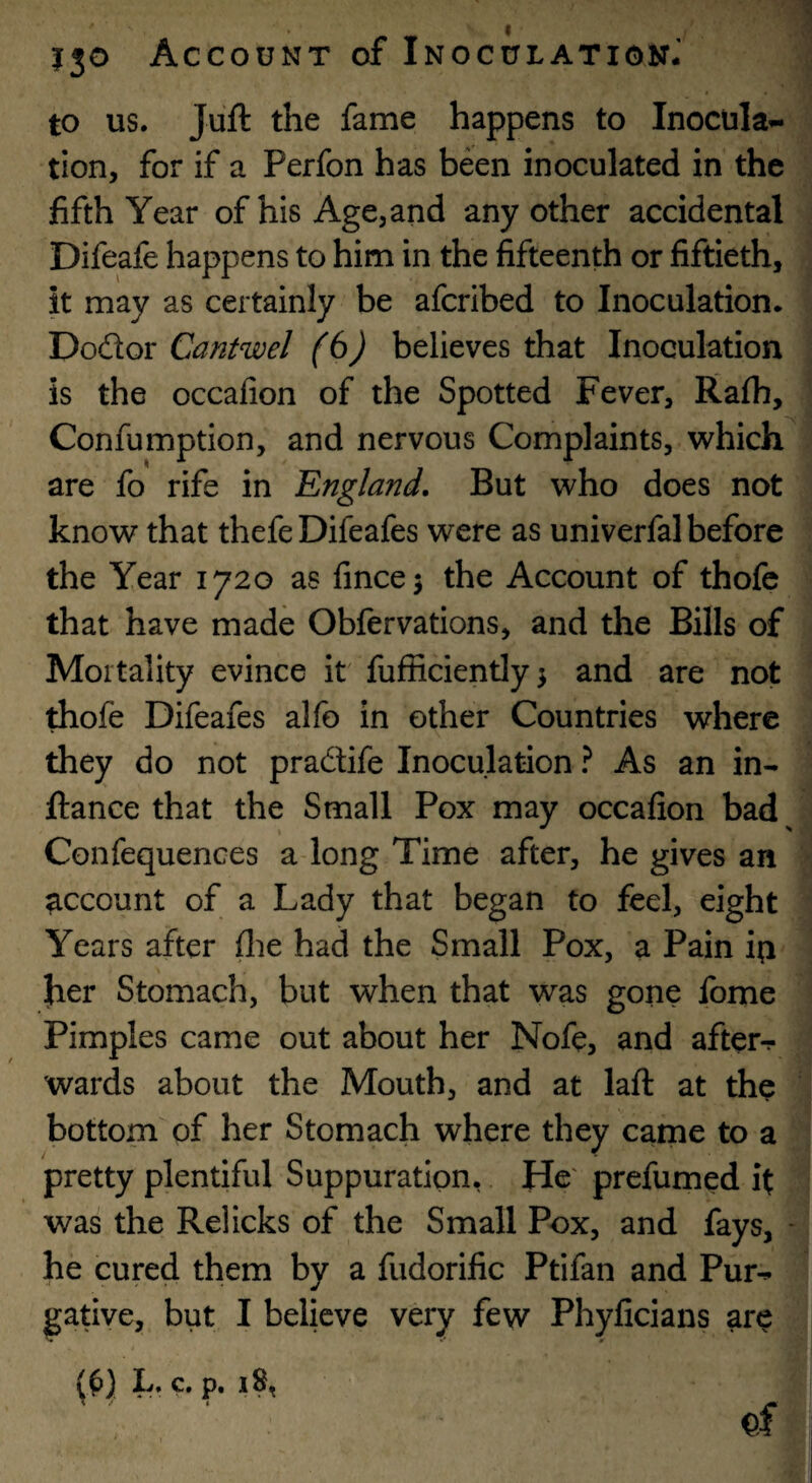 to us. Juft the fame happens to Inocula¬ tion, for if a Perfon has been inoculated in the fifth Year of his Age, and any other accidental Difeafe happens to him in the fifteenth or fiftieth, it may as certainly be afcribed to Inoculation. Dodor Cantwel (6) believes that Inoculation is the occafion of the Spotted Fever, Rafh, Confumption, and nervous Complaints, which are fo rife in England. But who does not know that thefeDifeafes were as univerfal before the Year 1720 as fincej the Account of thofc that have made Obfervations, and the Bills of Mortality evince it fufficiently^ and are not thofe Difeafes alfo in other Countries where they do not pradife Inoculation ? As an in- ftance that the Small Pox may occafion bad^ Confequences a long Time after, he gives an account of a Lady that began to feel, eight Years after (lie had the Small Pox, a Pain ip her Stomach, but when that was gone fome Pimples came out about her Nofe, and after-r wards about the Mouth, and at laft at the bottom of her Stomach where they came to a pretty plentiful Suppuration,. He' prefumed it was the Relicks of the Small Pox, and fays, - he cured them by a fudorific Ptifan and Pur¬ gative, but I believe very few Phyficians are L. c. p. 18,