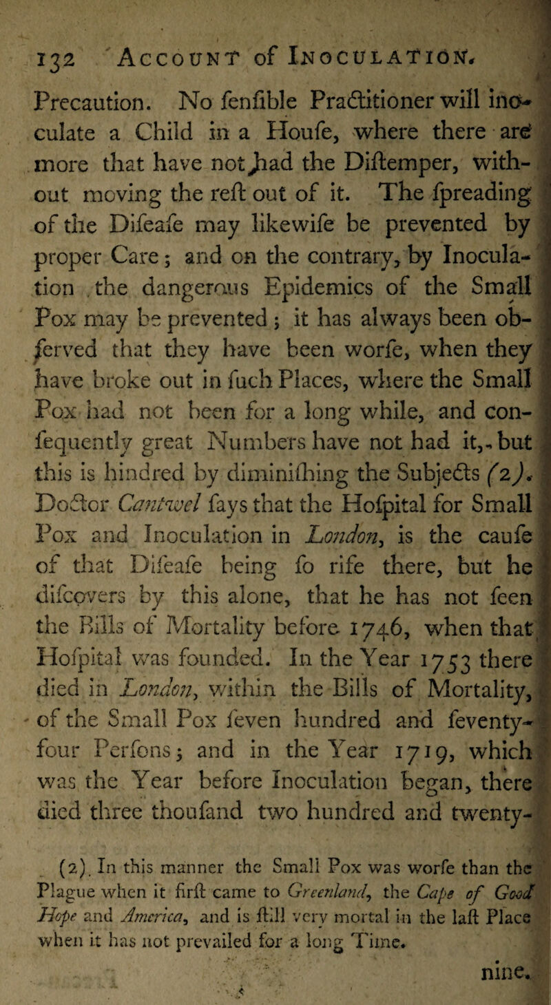 j Precaution. No fenfible Pradlitloner will incv culate a Child in a Houfe, where there ar^ more that have not Jiad the Diftemper, with¬ out moving the reft out of it. The fpreading of the Difeafe may like wife be prevented by proper Care; and on the contrary, by Inocula¬ tion the dangerous Epidemics of the Small Pox may be prevented j it has always been ob- jferved that they have been worfe, when they have broke out in fuch Places, wdiere the Small Pox had not been for a long while, and con- fequently great Numbers have not had it,, but this is hindred by diminiihing the Subjedls (2)^ Dodlor Caiituoel fays that the Hofpital for Small Pox and Inoculation in Londo7t^ is the caufe of that Difeafe being fo rife there, but he difeavers by this alone, that he has not feen the Rills of Mortality before 1746, when that;: Hofpital was founded. In the Year 1753 there i died in London^ v/ithin the Bills of Mortality, ^ ' of the Small Pox feven hundred and feventy- : four Perfons; and in the Year 1719, which’ v/as the Year before Inoculation began, there died three thoufand two hundred and twenty- (2). In this manner the Smali Pox was worfe than the Plague when it firft came to Greenland^ the Cape of Good Hope and America^ and is ffll very mortal in the laft Plac^ when it has not prevailed for a lojig Time.