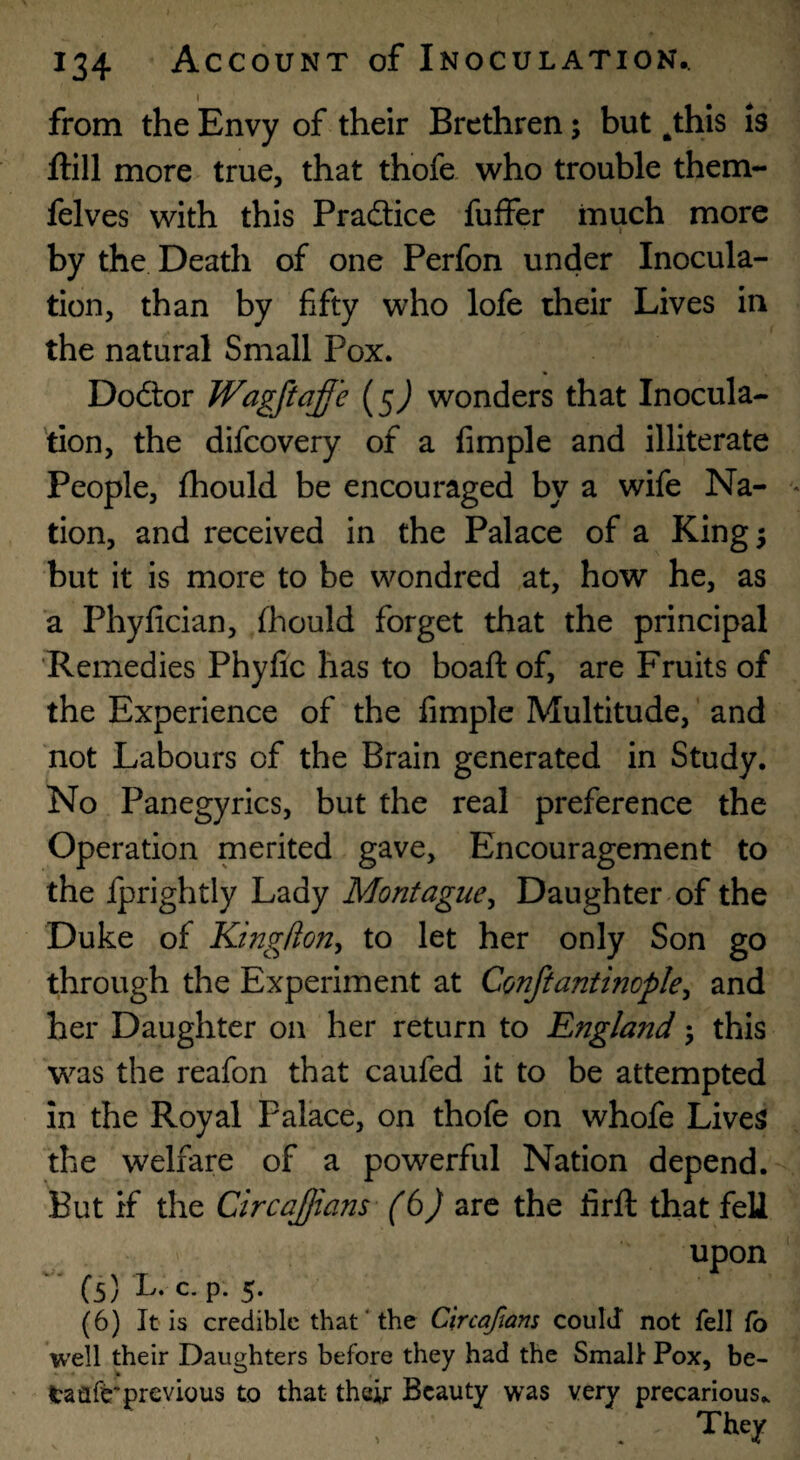 I from the Envy of their Brethren; but ^this is ftill more true, that thofe who trouble them- felves with this Practice fuffer much more by the Death of one Perfon under Inocula¬ tion, than by fifty who lofe their Lives in the natural Small Pox. Doftor Wagflaf 'e (5^ wonders that Inocula¬ tion, the difcovery of a fimple and illiterate People, fhould be encouraged by a wife Na¬ tion, and received in the Palace of a King 5 but it is more to be wondred at, how he, as a Phyfician, fhould forget that the principal 'Remedies Phylic has to boaft of, are Fruits of the Experience of the fimple Multitude, and not Labours of the Brain generated in Study. No Panegyrics, but the real preference the Operation merited gave. Encouragement to the fprightly Lady Montague^ Daughter of the Duke of KingHoriy to let her only Son go through the Experiment at Conftantinople^ and her Daughter on her return to England 5 this was the reafon that caufed it to be attempted in the Royal Palace, on thofe on whofe Lives the welfare of a powerful Nation depend. But if the Circajjians- are the firft that fell upon ' ■ (5) L. c. p. 5. (6) It is credible that‘the Clrcaftam could not fell fo well their Daughters before they had the Small Pox, be¬ ta flfe* previous to that their Beauty was very precarious.. They