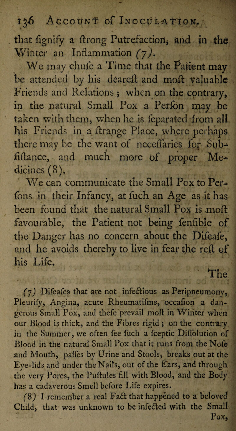 . that fignify a ftrong Putrefactioilj and in thei V/ihter an Inflammation (yj. We may chufe a Time that the Patient may be attended by his dearefl; and moft Valuable Friends and Relations 5 when on the contrary, in the natural Small Pox a Perfon may be taken with them^ when he is feparated from all his Friends in a ftrange Place, where perhaps there may be the want of necelTaries for Sub-^ fiftance, and much more of proper Me-*- dicines(8). We can communicate the Small Pox to Per- fons in their Infancy, at fuch an Age as it has been found that the natural Small Pox is .moft favourable, the Patient not being fenfible of the Danger has no concern about the Difeafe, and he avoids thereby to live in fear the reft of his Life. The • (j) Difeafes that arc not infedllous as Peripneumony, PJeurify, Angina, acute Rheumatifms, occafion a dan¬ gerous Small Pox, and thefe prevail moft in Winter when our Blood is thick, and the Fibres rigid ; on the contrary in the Summer, we often fee fuch a fceptic Diftblution of Blood in the natural Small Pox that it runs from the Nofc and Mouth, pafles by Urine and Stools, breaks out at the Eye-lids and under the Nails, out of the Ears, and through the very Pores, the Puftules fill with Blood, and the Body has a cadaverous Smell before Life expires. (S) I remember a real Fa<ft that happened to a beloved Child, that was unknown to be infeded with the Small Pox,