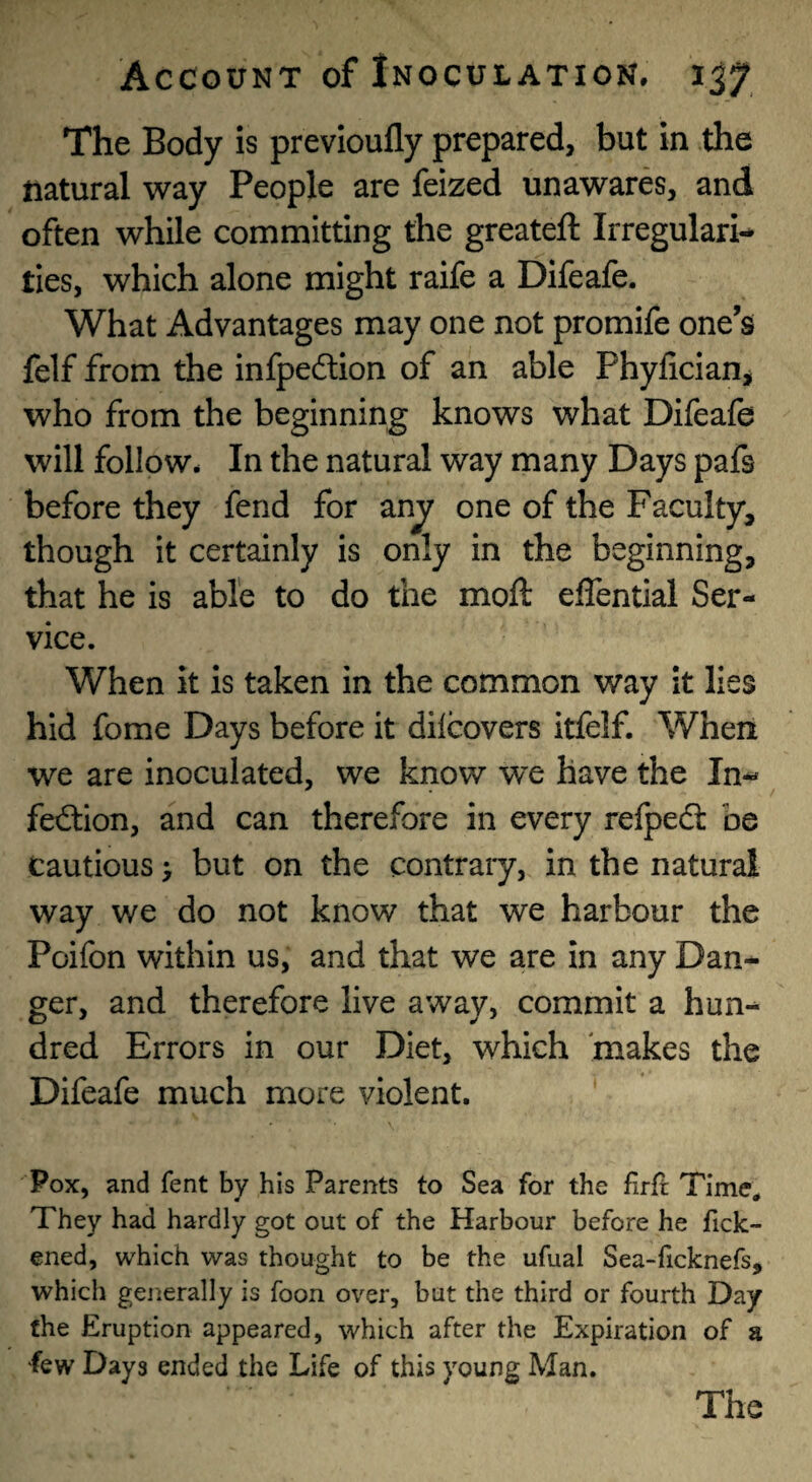 The Body is prevloufly prepared, but in the natural way People are feized unawares, and often while committing the greateft Irregulari¬ ties, which alone might raife a Difeafe. What Advantages may one not promife one’s felf from the infpedlion of an able PhyliciaUj who from the beginning knows what Difeafe will follow. In the natural way many Days pafs before they fend for anj one of the Faculty, though it certainly is only in the beginning, that he is able to do the moft effential Ser¬ vice. When it is taken in the common way it lies hid fome Days before it dilcovers itfelf. Wheii we are inoculated, we know we have the In¬ fection, and can therefore in every relpeCt be cautious > but on the contrary, in the natural way we do not know that we harbour the Poifon within us, and that we are in any Dan¬ ger, and therefore live away, commit a hun¬ dred Errors in our Diet, which makes the Difeafe much more violent. Pox, and fent by his Parents to Sea for the firft Time* They had hardly got out of the Harbour before he fick- ened, which was thought to be the ufual Sea-ficknefs, which generally is foon over, but the third or fourth Day the Eruption appeared, which after the Expiration of a few Days ended the Life of this young Man.