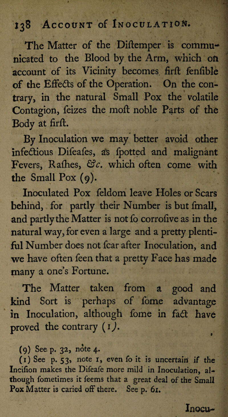 The Matter of the Diftemper is comma** nicated to the Blood by the Arm, which on account of its Vicinity becomes, iirft fenfibic of the Effefts of the Operation. On the con¬ trary, in the natural Small Pox the volatile Contagion, feizes the moft noble Parts of the Body at firft. By Inoculation we may better avoid other infeftious Difeafes, a'S fpotted and malignant Fevers, Rafhes, &c, which often come, with the Small Pox (9). Inoculated Pox feldomi leave Holes or Scars behind, for partly their Number is but fmall, and partly the Matter is not fo corrofive as in the natural way, for even a large and a pretty plenti¬ ful Number does not fear after Inoculation, and we have often feen that a pretty Face has made many a one’s Fortune. The Matter taken from a good and kind Sort is perhaps of fome advantage in Inoculation, although fome in fadl have proved the contrary (ij. (9) See p. 32, note 4. (i) See p. 53, note i, even fo it is uncertain if the Incifion makes the Difeafe more mild in Inoculation, al* though fometimes it feems that a great deal of the Small Pox Matter is caried off there. See p. 61. j Inocu-