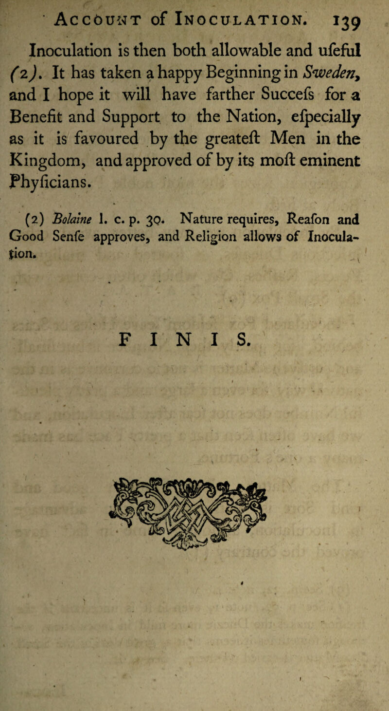 Inoculation is then both allowable and ufefiil (zj. It has taken a happy Beginning in Sweden^ and I hope it will have farther Succefs for a Benefit and Support to the Nation, efpecially as it is favoured by the greateft Men in the Kingdom, and approved of by its moll eminent jPhyficians. (2) Bohine 1. c. p. 30* Nature requires, Reafon and Good Senfe approves, and Religion allows of Inocula¬ tion, F I N I S,