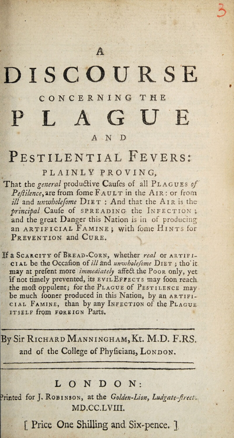 A DISCOU CONCERNING P L A G A -N D Pestilential Fevers: \ ' {* PLAINLY PROVING, That the general produ&ive Caufes of all Plagues of PeJUlence^iQ from fome Fault in the Air: or from ill and unwholefome Diet : And that the Air is the principal Caufe of spreading the Infection ; and the great Danger this Nation is in of producing an artificial Famine 5 with fome Hints for Prevention and Cure. If a Scarcity of Bread-Corn, whether mz/ or artifi¬ cial be the Occafion of ill and unwholefome Diet ; tho'it may at prefent more immediately affe6t the Poor only, yet if not timely prevented, itsEviLEFFECTs may foon reach the moft oppulent; forthe Plague of Pestilence may. be much fooner produced in this Nation, by an artifi¬ cial Famine, than by any Infection of the Plague itself from foreign Parts. By Sir Richard ManninghaMjKc M.D. F.RS. and of the College of Phyficians, London. LONDON: Printed for J. Robinson, at the Golden-Lion, Ludgate-f.reel MD.CC.LVIII. [ Price One Shilling and Six-pence. ]