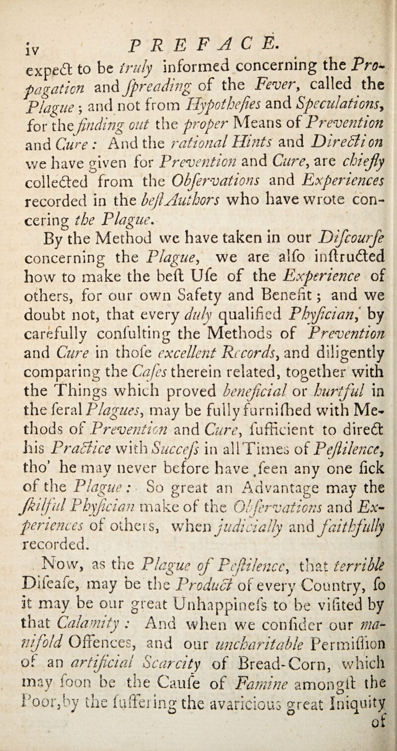 expert to be truly informed concerning the Pro¬ pagation and fpreading of the Fevet , called the Plague; and not from Hypotheses and Speculations, for thefinding out the proper Means of Prevention and Cure: And the rational Hints and Direction we have given for Prevention and Cure, are chiefly colleded from the Obfiervations and Experiences recorded in the heft Authors who have wrote con- cering the Plague. By the Method we have taken in our Dificourfie concerning the Plague, we are alfo intruded how to make the heft Ufe of the Experience of others, for our own Safety and Benefit; and we doubt not, that every duly qualified Phyflcian, by carefully confulting the Methods of Prevention and Cure in thofe excellent Records, and diligently comparing the Cafes therein related, together with the Thi ngs which proved beneficial or hurtful in the feral Plagues, may be fully furnifhed with Me¬ thods of Prevention and Cure, fufficient to dired his Practice with Succefs in all Times of Peflilence, tho’ he may never before have ,feen any one lick of the Plague: So great an Advantage may the Jkilf ul Phyflcian make of the Obfiervations and Ex¬ periences of others, when judicially and faithfully recorded. Now, as the Plague oj Peflilence, that terrible Diieafe, may be the Product of every Country, fo it may be our great Unhappinefs to be vifited by that Calamity : And when we con fid er our ma¬ nifold Offences, and our uncharitable Permiffion of an artificial Scarcity of Bread-Corn, which may foon be the Caufe of Famine amongif the Poor,by the fuftering the avaricious great Iniquity of