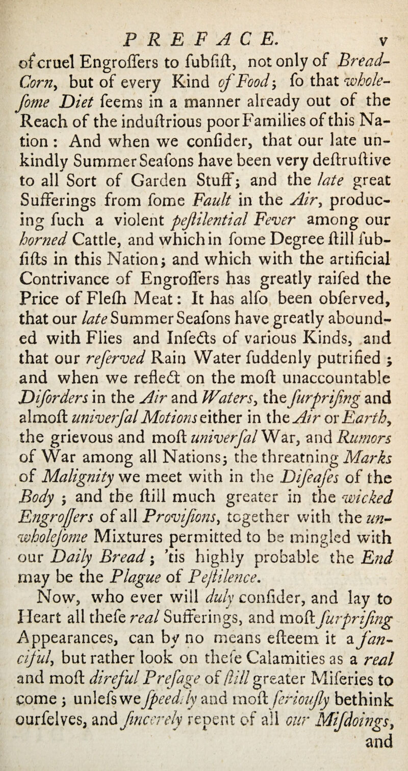 ofcruel Engroffers to fubfifl, not only of Bread- Corn, but of every Kind of Food; fo that vohole- fome Diet feems in a manner already out of the Reach of the induflrious poor Families of this Na¬ tion : And when we confider, that our late un¬ kindly Summer Seafons have been very deflruflive to all Sort of Garden Stuff; and the late great Sufferings from fome Fault in the Air, produc¬ ing fuch a violent pejlilential Fever among our horned Cattle, and which in fome Degree flill fub- fifls in this Nation; and which with the artificial Contrivance of Engroffers has greatly raifed the Price of Flefh Meat: It has alfo been obferved, that our late Summer Seafons have greatly abound¬ ed with Flies and Infedts of various Kinds, and that our referved Rain Water fuddenly putrified ; and when we refledt on the mofl unaccountable Diforders in the Air and Waters, the furpri/ing and a 1 mofl univerfal Motions either in the Air or Earth, the grievous and mofl univerfal War, and Rumors of War among all Nations; the threatning Marks of Malignity we meet with in the Difeafes of the Body ; and the flill much greater in the ‘wicked Engrojjers of all Provifions, together with the un- wholefome Mixtures permitted to be mingled with our Daily Bread; ’tis highly probable the End may be the Plague of PejtHence. Now, who ever will duly confider, and lay to Heart all thefe real Sufferings, and mofl furpri/ing Appearances, can by no means efleem it z fan¬ ciful, but rather look on thefe Calamities as a real and mofl direful Prefage of flill greater Miferies to come; unlefs we fpeeddy and mofl ferioujly bethink ourfelves, and fmccrely repent of all our Mifdoings, and