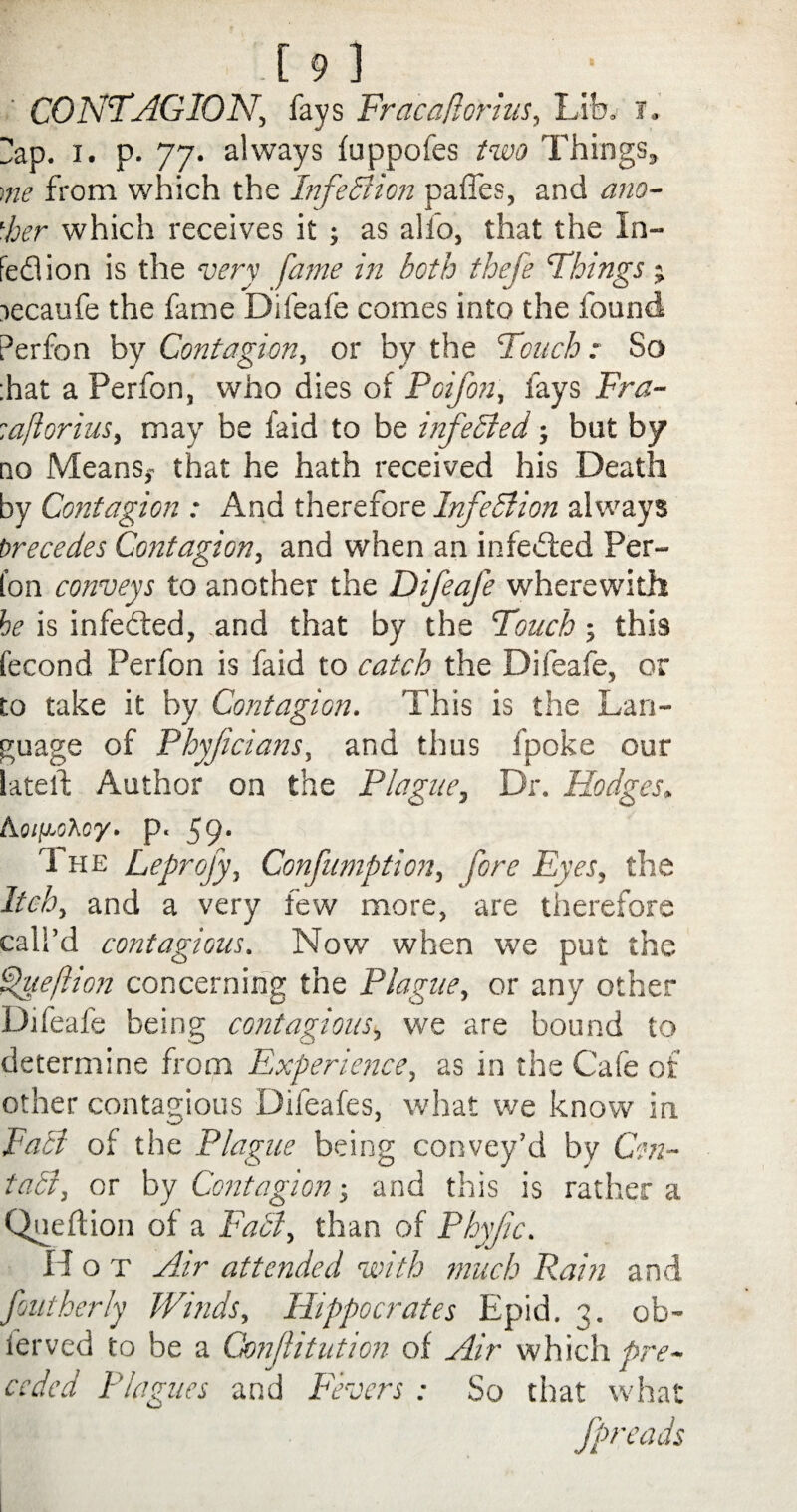 ' CONTAGION, fays Fracaforius, Lib. i, Hap. i. p. 77. always fuppofes two Things, me from which the Infection paffes, and ano¬ ther which receives it; as alfo, that the In- fed!ion is the very fame in both thefe Things % recaufe the fame Difeafe comes into the found Perfon by Contagion, or by the Touch: So ;hat a Perfon, who dies of Poifon, fays Fra- laftorius, may be faid to be infeSted; but by no Means,- that he hath received his Death by Contagion : And therefore Infection always Precedes Contagion, and when an infected Per¬ fon conveys to another the Difeafe wherewith he is infedted, and that by the Touch; this fecond Perfon is faid to catch the Difeafe, or to take it by Contagion. This is the Lan¬ guage of Pbyfdans, and thus fpoke our latelf Author on the Plague, Dr. Hodges. Aoigohcy. p. 59. The Leprofy, Confumption, fore Eyes, the Itch, and a very few more, are therefore call’d contagious. Now when we put the fueftion concerning the Plague, or any other Difeafe being contagious, we are bound to determine from Experience, as in the Cafe of other contagious Difeafes, what we know in Fact of the Plague being convey’d by Con¬ tact, or by Contagion ■, and this is rather a Queftion of a Fact, than of Phyfc. H o t Air attended with much Rain and foutherly Winds, Hippocrates Epid. 3. ob- ferved to be a Cmftitution of Air which pre¬ ceded Plagues and Fevers : So that what fpreads