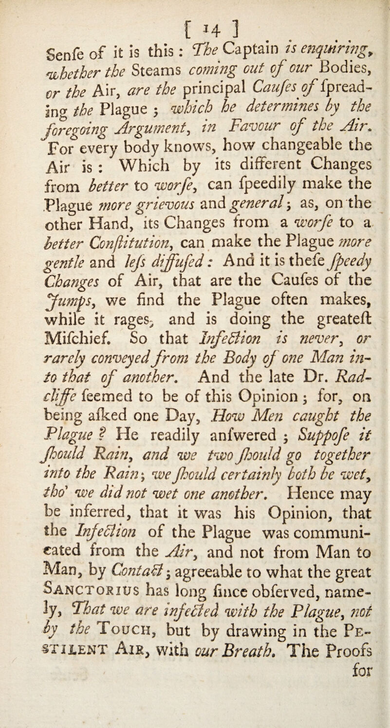 Senfe of it is this: T&* Captain is enquiring, whether the Steams coming out of our Bodies, or the Air, are the principal Caufesof fpread¬ ing the Plague ; which he determines by the foregoing Argument, in Favour of the Air. For every body knows, how changeable the Air is : Which by its different Changes from better to worfe, can fpeedily make the .Plague more grievous and general; as, on the other Hand, its Changes from a worfe to a better Conftitution, can make the Plague more gentle and lefs diffufed: And it is thefe fpeedy Changes of Air, that are the Caufes of the Jumps, we find the Plague often makes, while it rages- and is doing the greateft Mifchief. So that Infedlion is never, or rarely conveyed from the Body of one Man in¬ to that of another. And the late Dr. Rad- clijfe feemed to be of this Opinion ; for, on being afked one Day, How Men caught the Plague ? He readily anfwered Suppofe it Jhould Rain, and we two fjould go together into the Rain-, we Jhould certainly both be wet, tho' we did not wet one another. Hence may be inferred, that it was his Opinion, that the Infeclion of the Plague was communi¬ cated from the Air, and not from Man to Man, by ContaB • agreeable to what the great Sanctokius has long fincc obferved, name¬ ly, ‘That we are injected with the Plague, not by the Touch, but by drawing in the Pe¬ stilent Air, with our Breath. The Proofs for