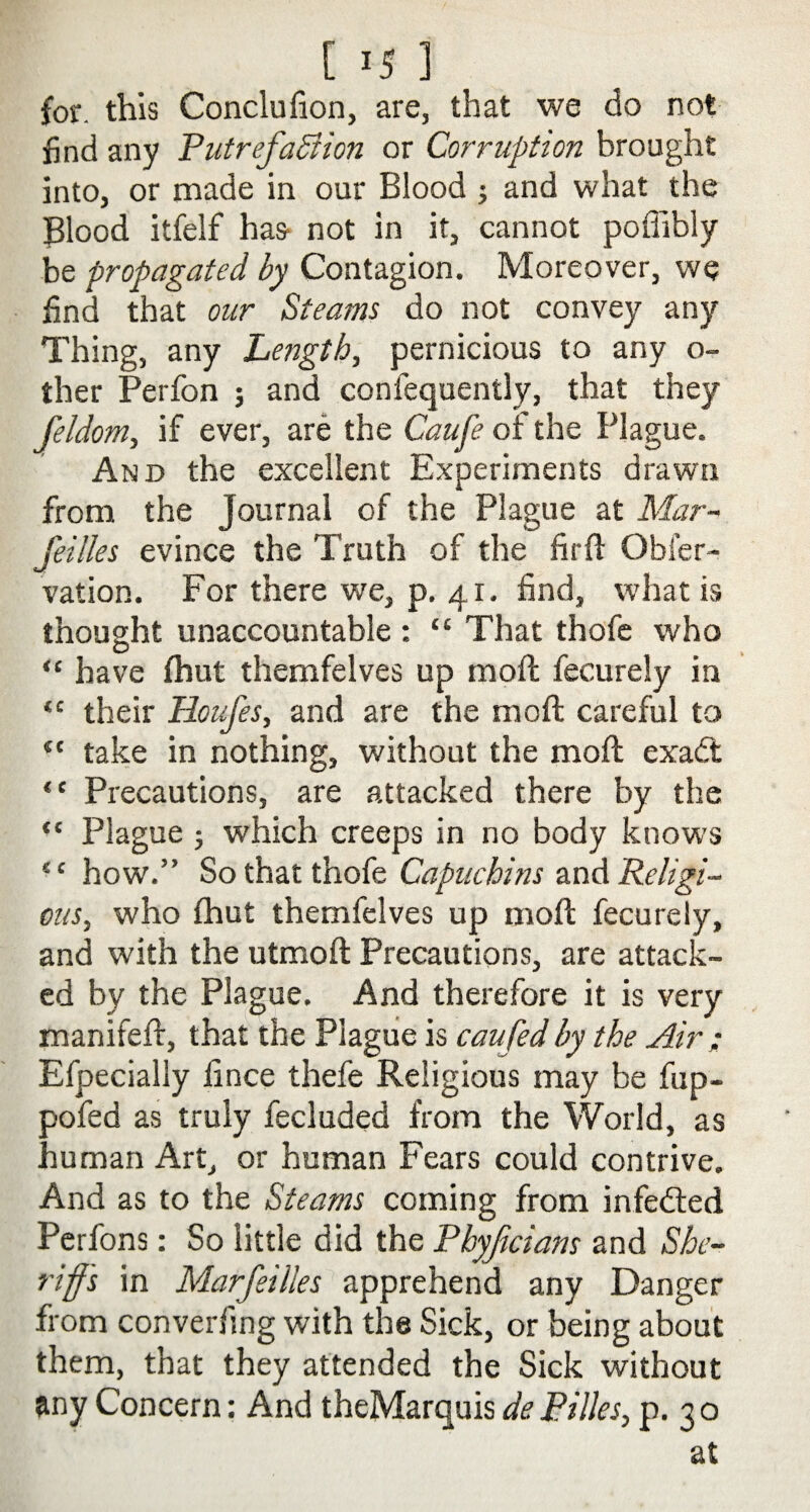 for. this Conclufion, are, that we do not find any Putrefaction or Corruption brought into, or made in our Blood ; and what the Blood itfelf has* not in it, cannot poffibly be propagated by Contagion. Moreover, we find that our Steams do not convey any Thing, any Length, pernicious to any o- ther Perfon ; and confequently, that they feldom, if ever, are the Caufe or the Plague. And the excellent Experiments drawn from the Journal of the Plague at Mar- fettles evince the Truth of the firft Obfer- vation. For there we, p. 41. find, what is thought unaccountable : “ That thofe who “ have fhut themfelves up moft fecurely in <c their Houfes, and are the moft careful to “ take in nothing, without the moft exadt “ Precautions, are attacked there by the “ Plague j which creeps in no body knows ec how.” So that thofe Capuchins and Religi¬ ous, who fhut themfelves up moft fecurely, and with the utmoft Precautions, are attack¬ ed by the Plague. And therefore it is very manifeft, that the Plague is caufed by the Air ; Efpecially fince thefe Religious may be fup- pofed as truly fecluded from the World, as human Art, or human Fears could contrive. And as to the Steams coming from infedted Perfons: So little did the Phyficians and She¬ riff's in Marfeilles apprehend any Danger from convening with the Sick, or being about them, that they attended the Sick without any Concern: And theMarquis dePilles, p. 30 at