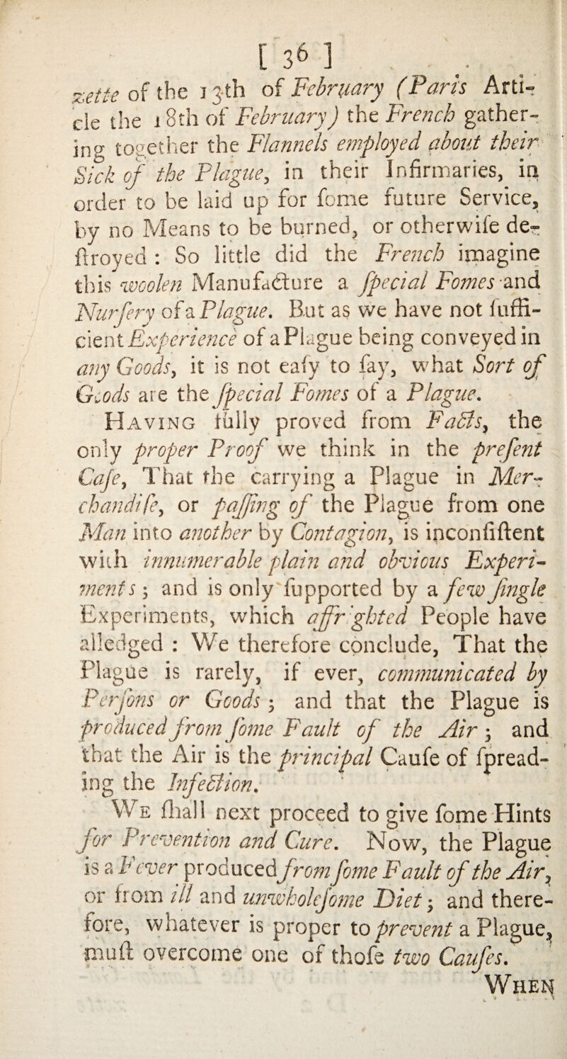 [ 3& ] zetie of the 13-th of February (Paris Arti¬ cle the i 8th of February) the French gather¬ ing; together the Flannels employed about their Sick of the Plague, in their Infirmaries,, in order to be laid up for feme future Service, by no Means to be burned, or otherwife de¬ ft royed : So little did the French imagine this woolen Manufacture a Special Femes and Nurfery of a Plague. But as we have not luffi- cient Experience of aPlague being conveyed in any Goods, it is not ea(y to fay, what Sort of Gcods are the Jpecial Fomes of a Plague. Having tally proved from Fabis, the only proper Proof we think in the prefent Cafe, That the carrying a Plague in Mer¬ chandise, or pafjing of the Plague from one Man into another by Contagion, is inconfiftent with innumerable plain and obvious Experi¬ ment s-, and is only fupported by a few Jingle Experiments, which affrighted People have alledged : We therefore conclude, That the Plague is rarely, if ever, communicated by Perfons or Goods; and that the Plague is produced from J'ome Fault of the Air ; and that the Air is the principal Caufe of thread¬ ing the Infeblion. We final 1 next proceed to give fome Hints for Prevention and Cure. Now, the Plague is a h ever produced\from fome Fault of the Air, or from ill and unwholejome Diet ■, and there¬ fore, whatever is proper to prevent a Plague, muft overcome one of thofe two Caufes. When w 9 *•s- ■ *