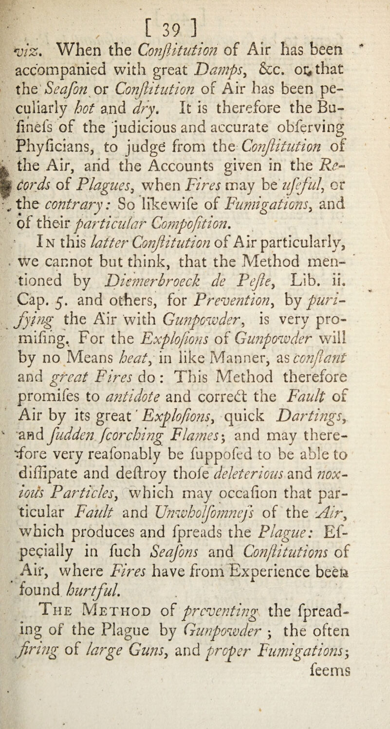 •viz. When the Confutation of Air has been accompanied with great Damps, &c. ok that the Seafon or Constitution of Air has been pe¬ culiarly hot and dry. It is therefore the Ba¬ il ne fs of the judicious and accurate observing Phyficians, to judge from the Conjiitution of the Air, arid the Accounts given in the Re¬ cords of Plagues, when Fires may b tuff id, or the contrary: So likewife of Fumigations, and of their particular Compofition. I n this latter Conjiitution of Air particularly, we cannot but think, that the Method men¬ tioned by Diemerbroeck de Pefle, Lib. ii. Cap. 5. and others, for Prevention, by puri¬ fy pig the Air with Gunpowder, is very pro¬ mt ifirig. For the Explofions of Gunpowder will by no Means heat, in like Manner, as conflant and great Fires do: This Method therefore promifes to antidote and corredt the Fault of Air by its great' Fxplofons, quick Dartings, and fudden fcorching Flames', and may there¬ fore very reafonably be fuppofed to be able to diffipate and deftroy thole deleterious and nox¬ ious Particles, which, may occalion that par¬ ticular Fault and Unwholfomnefs of the Air, which produces and fpreads the Plague: Es¬ pecially in fuch Seafons and Con/litutions of Air, where Fires have from Experience been found hurtful. The Method of preventing the fpread- ing of the Plague by Gunpowder ; the often firing of large Guns, and proper Fumigations-, feems